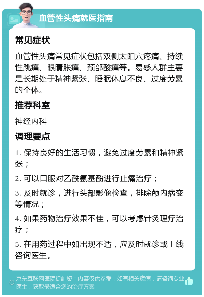 血管性头痛就医指南 常见症状 血管性头痛常见症状包括双侧太阳穴疼痛、持续性跳痛、眼睛胀痛、颈部酸痛等。易感人群主要是长期处于精神紧张、睡眠休息不良、过度劳累的个体。 推荐科室 神经内科 调理要点 1. 保持良好的生活习惯，避免过度劳累和精神紧张； 2. 可以口服对乙酰氨基酚进行止痛治疗； 3. 及时就诊，进行头部影像检查，排除颅内病变等情况； 4. 如果药物治疗效果不佳，可以考虑针灸理疗治疗； 5. 在用药过程中如出现不适，应及时就诊或上线咨询医生。