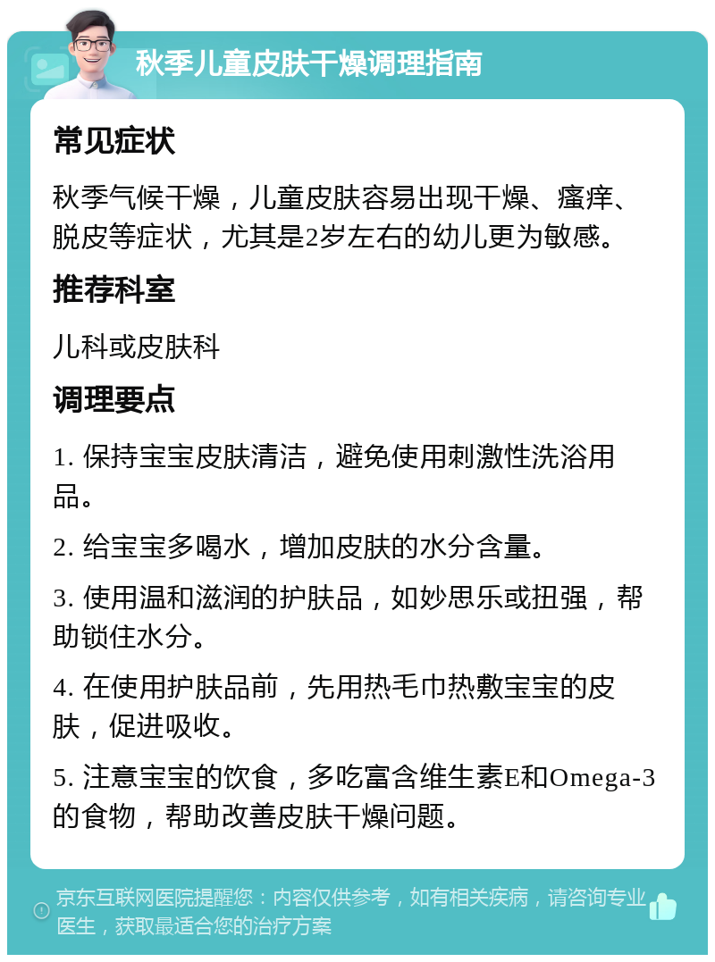 秋季儿童皮肤干燥调理指南 常见症状 秋季气候干燥，儿童皮肤容易出现干燥、瘙痒、脱皮等症状，尤其是2岁左右的幼儿更为敏感。 推荐科室 儿科或皮肤科 调理要点 1. 保持宝宝皮肤清洁，避免使用刺激性洗浴用品。 2. 给宝宝多喝水，增加皮肤的水分含量。 3. 使用温和滋润的护肤品，如妙思乐或扭强，帮助锁住水分。 4. 在使用护肤品前，先用热毛巾热敷宝宝的皮肤，促进吸收。 5. 注意宝宝的饮食，多吃富含维生素E和Omega-3的食物，帮助改善皮肤干燥问题。