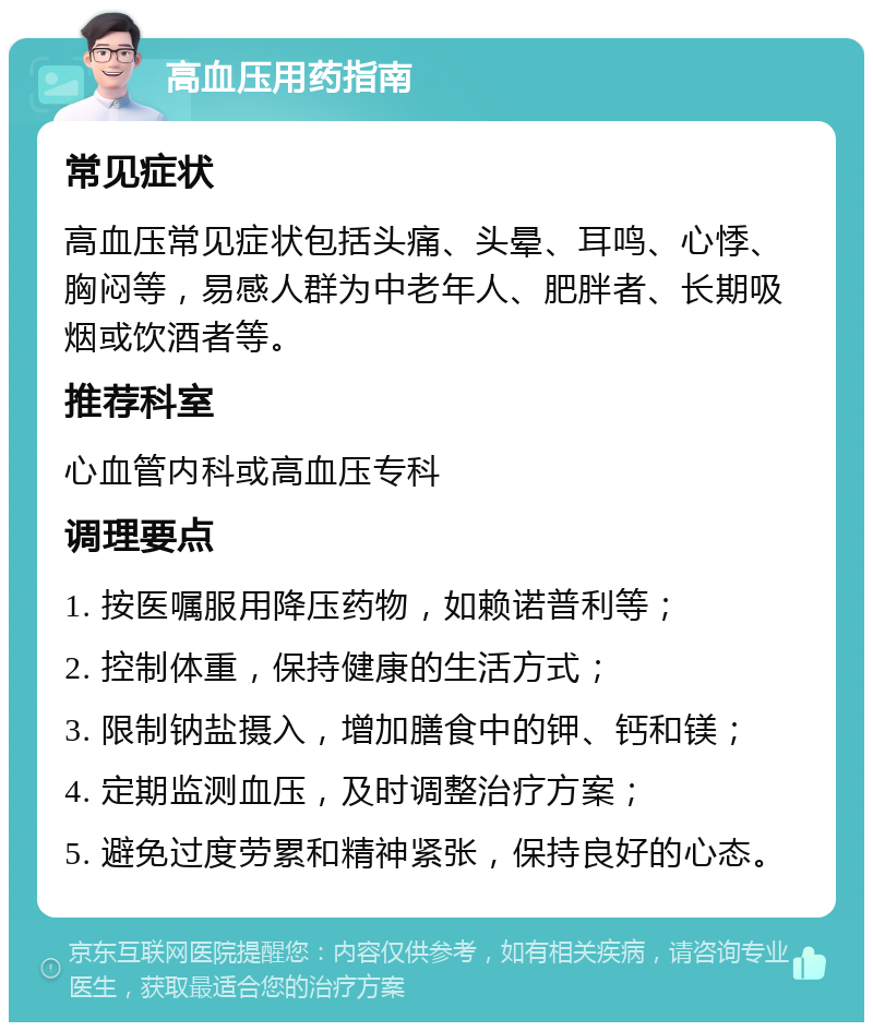 高血压用药指南 常见症状 高血压常见症状包括头痛、头晕、耳鸣、心悸、胸闷等，易感人群为中老年人、肥胖者、长期吸烟或饮酒者等。 推荐科室 心血管内科或高血压专科 调理要点 1. 按医嘱服用降压药物，如赖诺普利等； 2. 控制体重，保持健康的生活方式； 3. 限制钠盐摄入，增加膳食中的钾、钙和镁； 4. 定期监测血压，及时调整治疗方案； 5. 避免过度劳累和精神紧张，保持良好的心态。