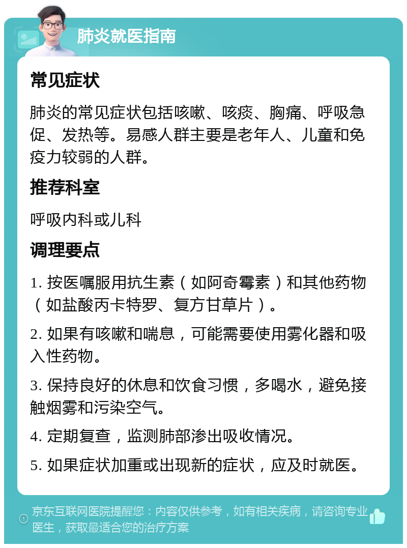 肺炎就医指南 常见症状 肺炎的常见症状包括咳嗽、咳痰、胸痛、呼吸急促、发热等。易感人群主要是老年人、儿童和免疫力较弱的人群。 推荐科室 呼吸内科或儿科 调理要点 1. 按医嘱服用抗生素（如阿奇霉素）和其他药物（如盐酸丙卡特罗、复方甘草片）。 2. 如果有咳嗽和喘息，可能需要使用雾化器和吸入性药物。 3. 保持良好的休息和饮食习惯，多喝水，避免接触烟雾和污染空气。 4. 定期复查，监测肺部渗出吸收情况。 5. 如果症状加重或出现新的症状，应及时就医。