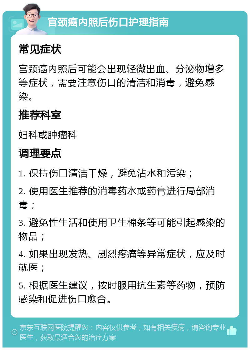 宫颈癌内照后伤口护理指南 常见症状 宫颈癌内照后可能会出现轻微出血、分泌物增多等症状，需要注意伤口的清洁和消毒，避免感染。 推荐科室 妇科或肿瘤科 调理要点 1. 保持伤口清洁干燥，避免沾水和污染； 2. 使用医生推荐的消毒药水或药膏进行局部消毒； 3. 避免性生活和使用卫生棉条等可能引起感染的物品； 4. 如果出现发热、剧烈疼痛等异常症状，应及时就医； 5. 根据医生建议，按时服用抗生素等药物，预防感染和促进伤口愈合。