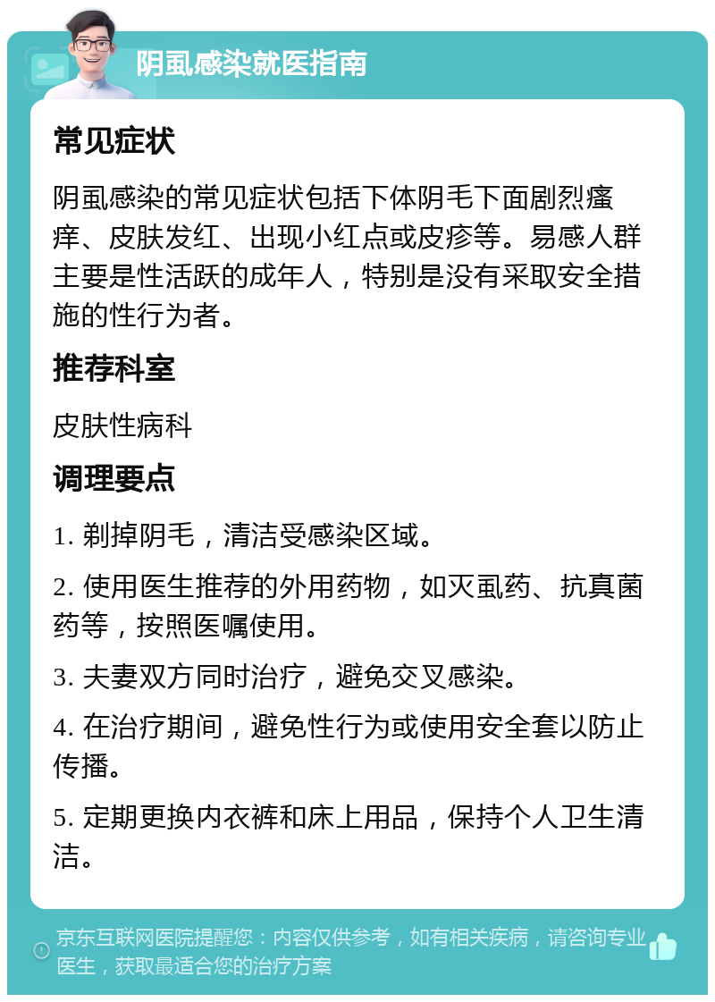 阴虱感染就医指南 常见症状 阴虱感染的常见症状包括下体阴毛下面剧烈瘙痒、皮肤发红、出现小红点或皮疹等。易感人群主要是性活跃的成年人，特别是没有采取安全措施的性行为者。 推荐科室 皮肤性病科 调理要点 1. 剃掉阴毛，清洁受感染区域。 2. 使用医生推荐的外用药物，如灭虱药、抗真菌药等，按照医嘱使用。 3. 夫妻双方同时治疗，避免交叉感染。 4. 在治疗期间，避免性行为或使用安全套以防止传播。 5. 定期更换内衣裤和床上用品，保持个人卫生清洁。