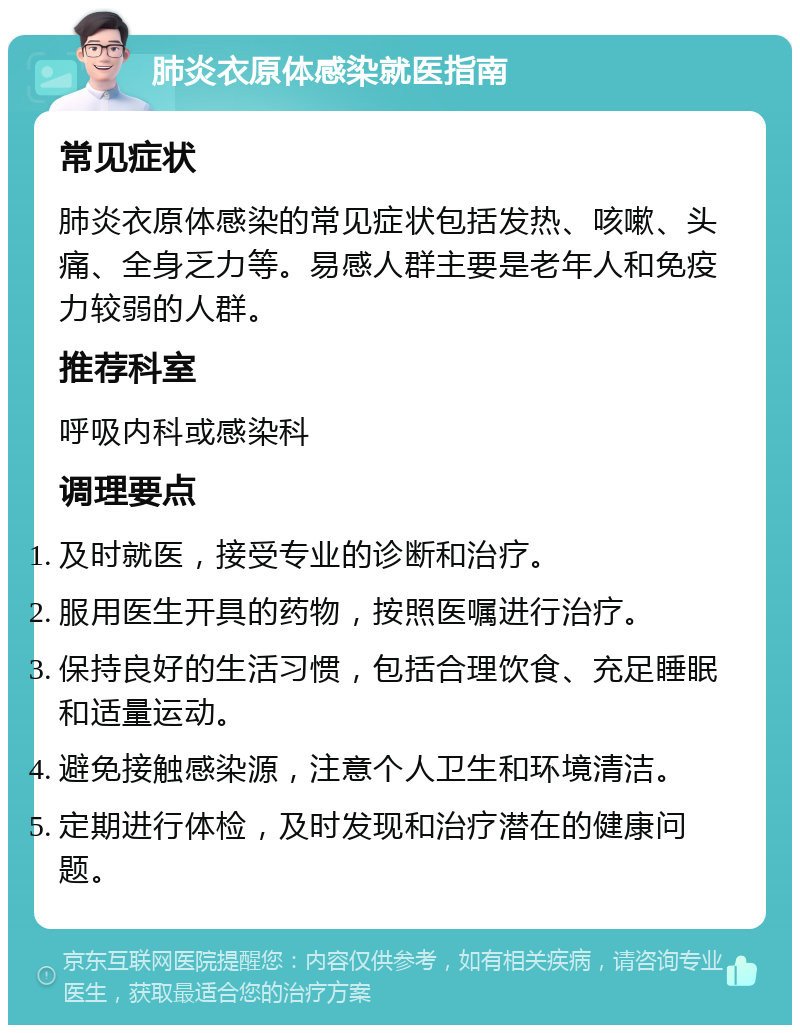 肺炎衣原体感染就医指南 常见症状 肺炎衣原体感染的常见症状包括发热、咳嗽、头痛、全身乏力等。易感人群主要是老年人和免疫力较弱的人群。 推荐科室 呼吸内科或感染科 调理要点 及时就医，接受专业的诊断和治疗。 服用医生开具的药物，按照医嘱进行治疗。 保持良好的生活习惯，包括合理饮食、充足睡眠和适量运动。 避免接触感染源，注意个人卫生和环境清洁。 定期进行体检，及时发现和治疗潜在的健康问题。