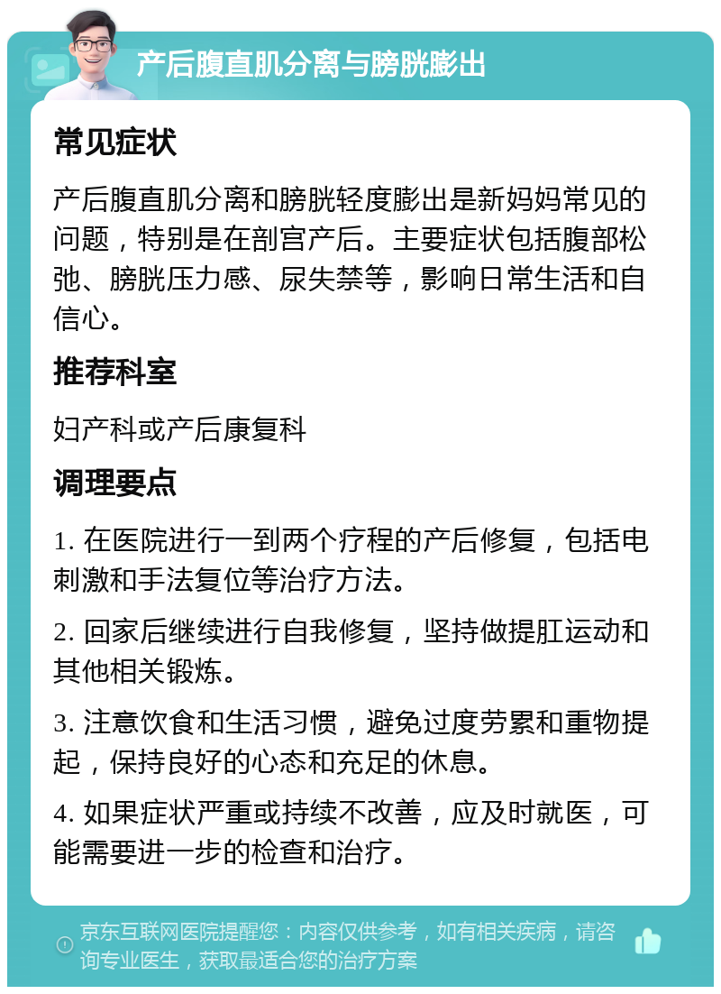 产后腹直肌分离与膀胱膨出 常见症状 产后腹直肌分离和膀胱轻度膨出是新妈妈常见的问题，特别是在剖宫产后。主要症状包括腹部松弛、膀胱压力感、尿失禁等，影响日常生活和自信心。 推荐科室 妇产科或产后康复科 调理要点 1. 在医院进行一到两个疗程的产后修复，包括电刺激和手法复位等治疗方法。 2. 回家后继续进行自我修复，坚持做提肛运动和其他相关锻炼。 3. 注意饮食和生活习惯，避免过度劳累和重物提起，保持良好的心态和充足的休息。 4. 如果症状严重或持续不改善，应及时就医，可能需要进一步的检查和治疗。