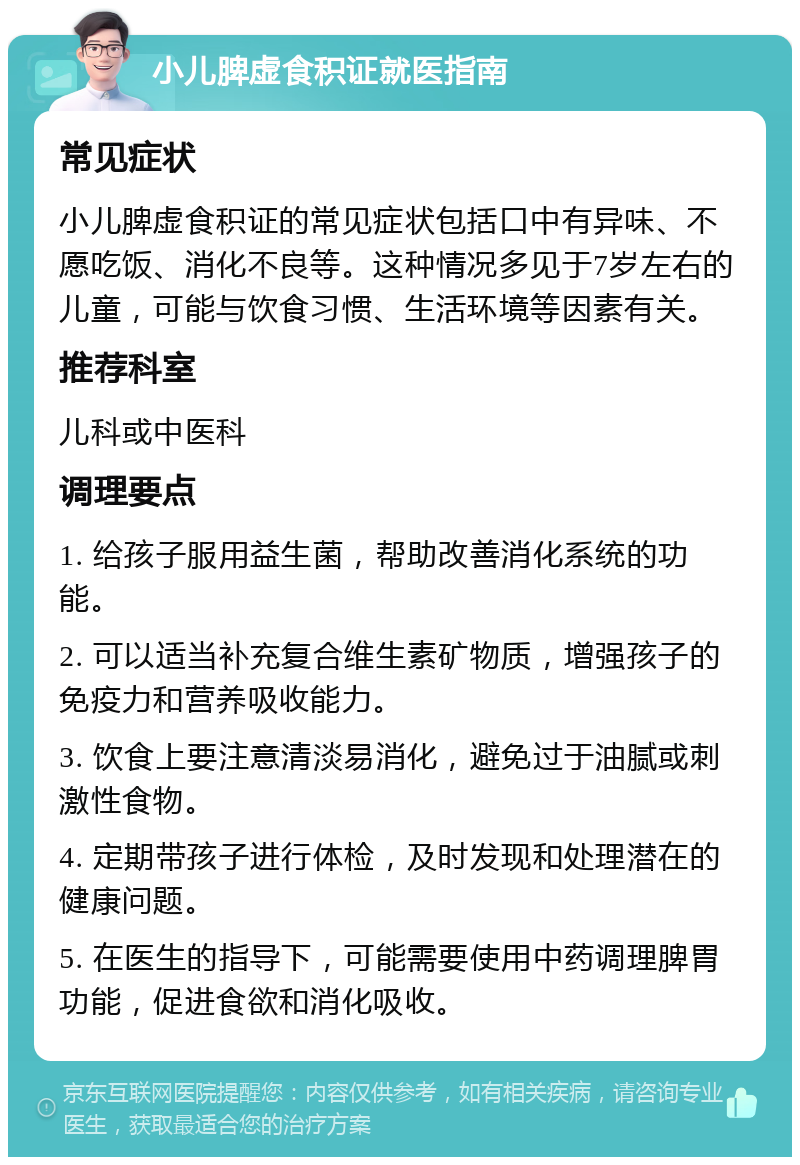 小儿脾虚食积证就医指南 常见症状 小儿脾虚食积证的常见症状包括口中有异味、不愿吃饭、消化不良等。这种情况多见于7岁左右的儿童，可能与饮食习惯、生活环境等因素有关。 推荐科室 儿科或中医科 调理要点 1. 给孩子服用益生菌，帮助改善消化系统的功能。 2. 可以适当补充复合维生素矿物质，增强孩子的免疫力和营养吸收能力。 3. 饮食上要注意清淡易消化，避免过于油腻或刺激性食物。 4. 定期带孩子进行体检，及时发现和处理潜在的健康问题。 5. 在医生的指导下，可能需要使用中药调理脾胃功能，促进食欲和消化吸收。