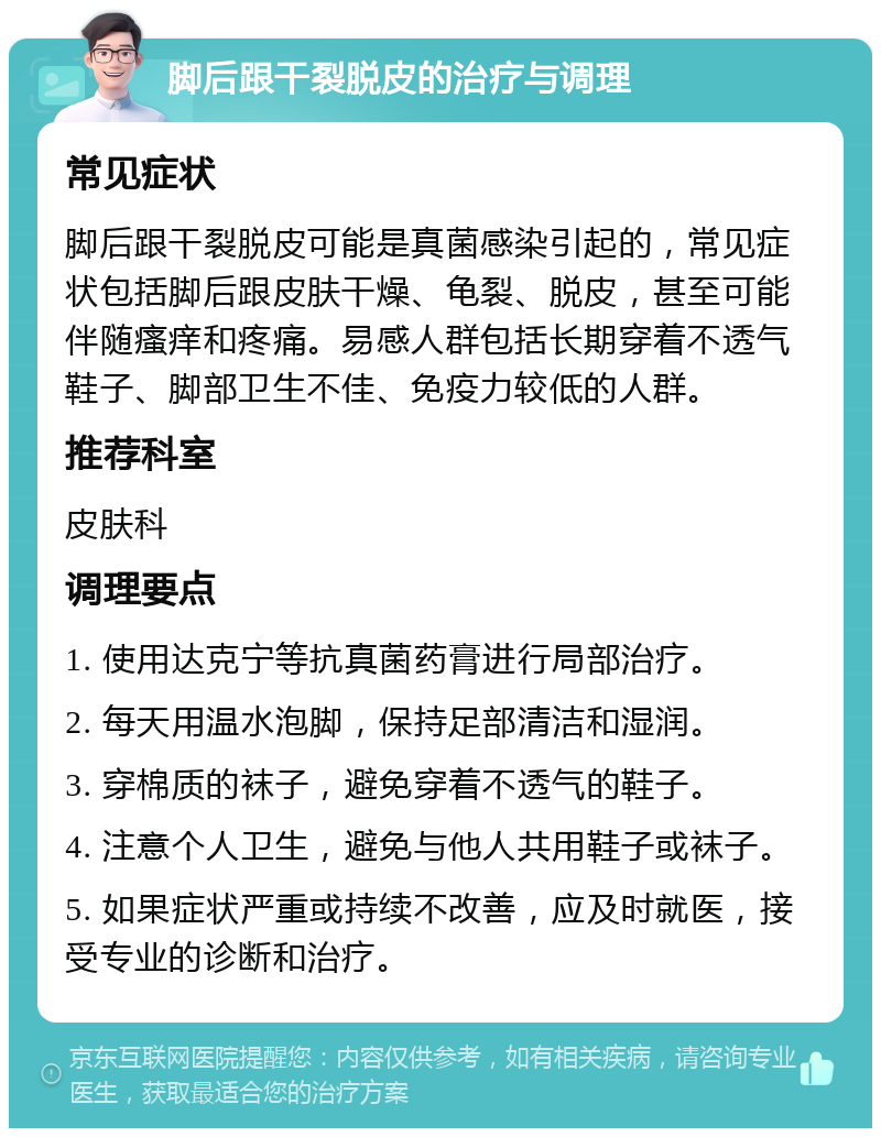 脚后跟干裂脱皮的治疗与调理 常见症状 脚后跟干裂脱皮可能是真菌感染引起的，常见症状包括脚后跟皮肤干燥、龟裂、脱皮，甚至可能伴随瘙痒和疼痛。易感人群包括长期穿着不透气鞋子、脚部卫生不佳、免疫力较低的人群。 推荐科室 皮肤科 调理要点 1. 使用达克宁等抗真菌药膏进行局部治疗。 2. 每天用温水泡脚，保持足部清洁和湿润。 3. 穿棉质的袜子，避免穿着不透气的鞋子。 4. 注意个人卫生，避免与他人共用鞋子或袜子。 5. 如果症状严重或持续不改善，应及时就医，接受专业的诊断和治疗。