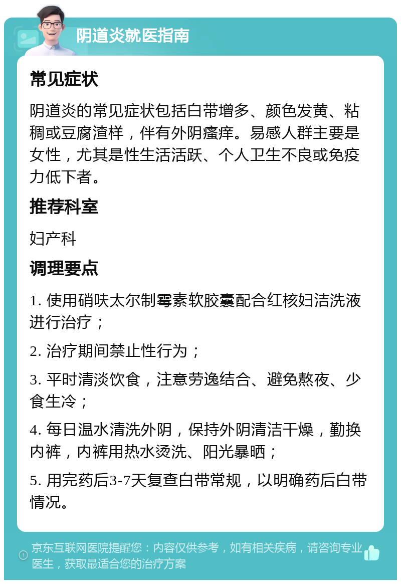 阴道炎就医指南 常见症状 阴道炎的常见症状包括白带增多、颜色发黄、粘稠或豆腐渣样，伴有外阴瘙痒。易感人群主要是女性，尤其是性生活活跃、个人卫生不良或免疫力低下者。 推荐科室 妇产科 调理要点 1. 使用硝呋太尔制霉素软胶囊配合红核妇洁洗液进行治疗； 2. 治疗期间禁止性行为； 3. 平时清淡饮食，注意劳逸结合、避免熬夜、少食生冷； 4. 每日温水清洗外阴，保持外阴清洁干燥，勤换内裤，内裤用热水烫洗、阳光暴晒； 5. 用完药后3-7天复查白带常规，以明确药后白带情况。