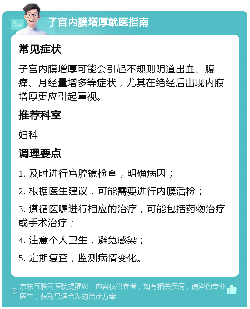 子宫内膜增厚就医指南 常见症状 子宫内膜增厚可能会引起不规则阴道出血、腹痛、月经量增多等症状，尤其在绝经后出现内膜增厚更应引起重视。 推荐科室 妇科 调理要点 1. 及时进行宫腔镜检查，明确病因； 2. 根据医生建议，可能需要进行内膜活检； 3. 遵循医嘱进行相应的治疗，可能包括药物治疗或手术治疗； 4. 注意个人卫生，避免感染； 5. 定期复查，监测病情变化。