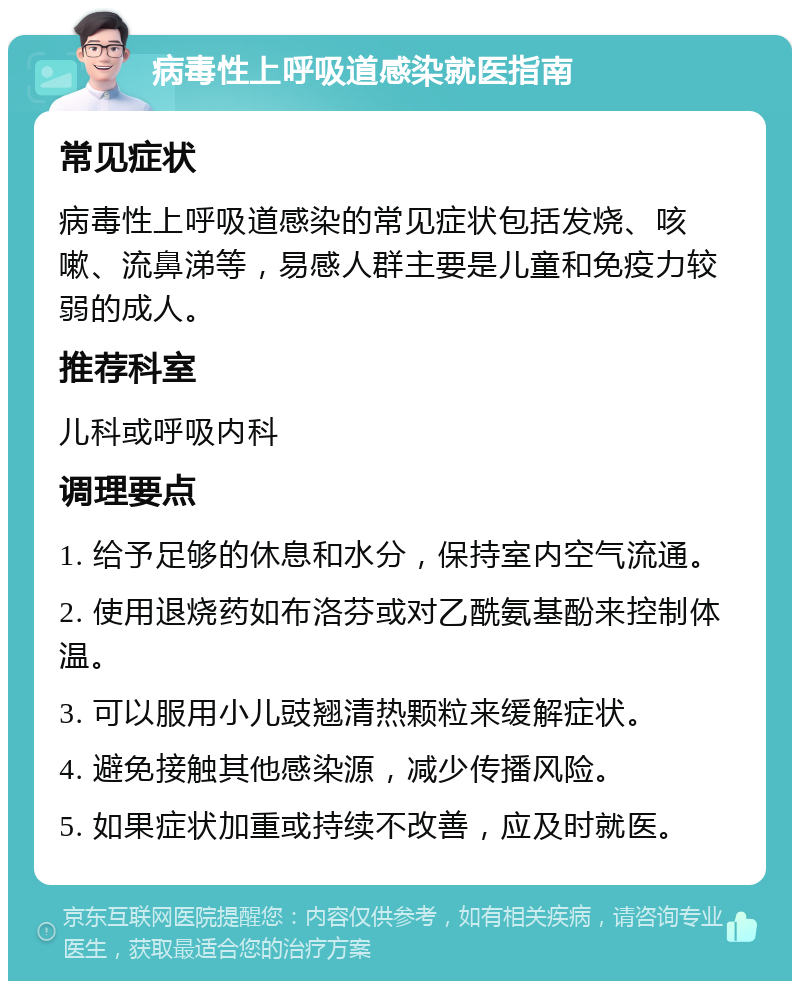 病毒性上呼吸道感染就医指南 常见症状 病毒性上呼吸道感染的常见症状包括发烧、咳嗽、流鼻涕等，易感人群主要是儿童和免疫力较弱的成人。 推荐科室 儿科或呼吸内科 调理要点 1. 给予足够的休息和水分，保持室内空气流通。 2. 使用退烧药如布洛芬或对乙酰氨基酚来控制体温。 3. 可以服用小儿豉翘清热颗粒来缓解症状。 4. 避免接触其他感染源，减少传播风险。 5. 如果症状加重或持续不改善，应及时就医。