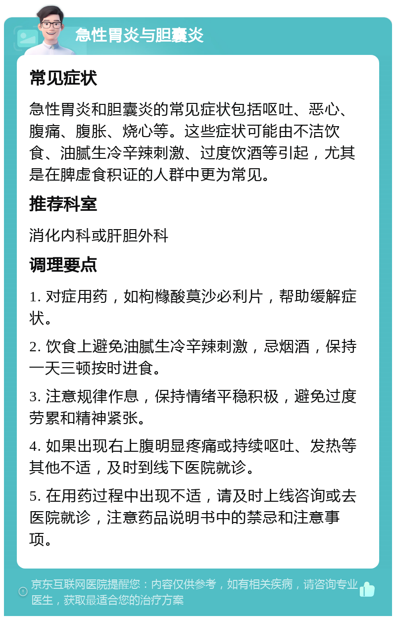 急性胃炎与胆囊炎 常见症状 急性胃炎和胆囊炎的常见症状包括呕吐、恶心、腹痛、腹胀、烧心等。这些症状可能由不洁饮食、油腻生冷辛辣刺激、过度饮酒等引起，尤其是在脾虚食积证的人群中更为常见。 推荐科室 消化内科或肝胆外科 调理要点 1. 对症用药，如枸橼酸莫沙必利片，帮助缓解症状。 2. 饮食上避免油腻生冷辛辣刺激，忌烟酒，保持一天三顿按时进食。 3. 注意规律作息，保持情绪平稳积极，避免过度劳累和精神紧张。 4. 如果出现右上腹明显疼痛或持续呕吐、发热等其他不适，及时到线下医院就诊。 5. 在用药过程中出现不适，请及时上线咨询或去医院就诊，注意药品说明书中的禁忌和注意事项。