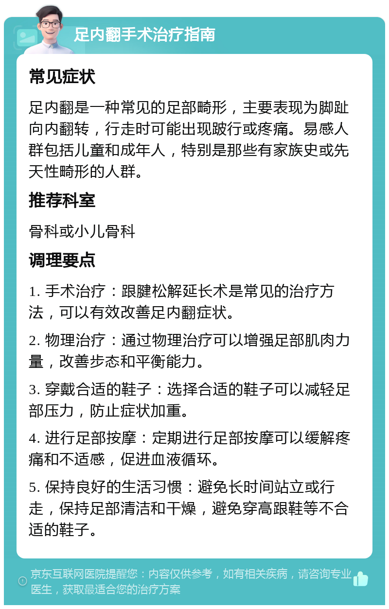 足内翻手术治疗指南 常见症状 足内翻是一种常见的足部畸形，主要表现为脚趾向内翻转，行走时可能出现跛行或疼痛。易感人群包括儿童和成年人，特别是那些有家族史或先天性畸形的人群。 推荐科室 骨科或小儿骨科 调理要点 1. 手术治疗：跟腱松解延长术是常见的治疗方法，可以有效改善足内翻症状。 2. 物理治疗：通过物理治疗可以增强足部肌肉力量，改善步态和平衡能力。 3. 穿戴合适的鞋子：选择合适的鞋子可以减轻足部压力，防止症状加重。 4. 进行足部按摩：定期进行足部按摩可以缓解疼痛和不适感，促进血液循环。 5. 保持良好的生活习惯：避免长时间站立或行走，保持足部清洁和干燥，避免穿高跟鞋等不合适的鞋子。