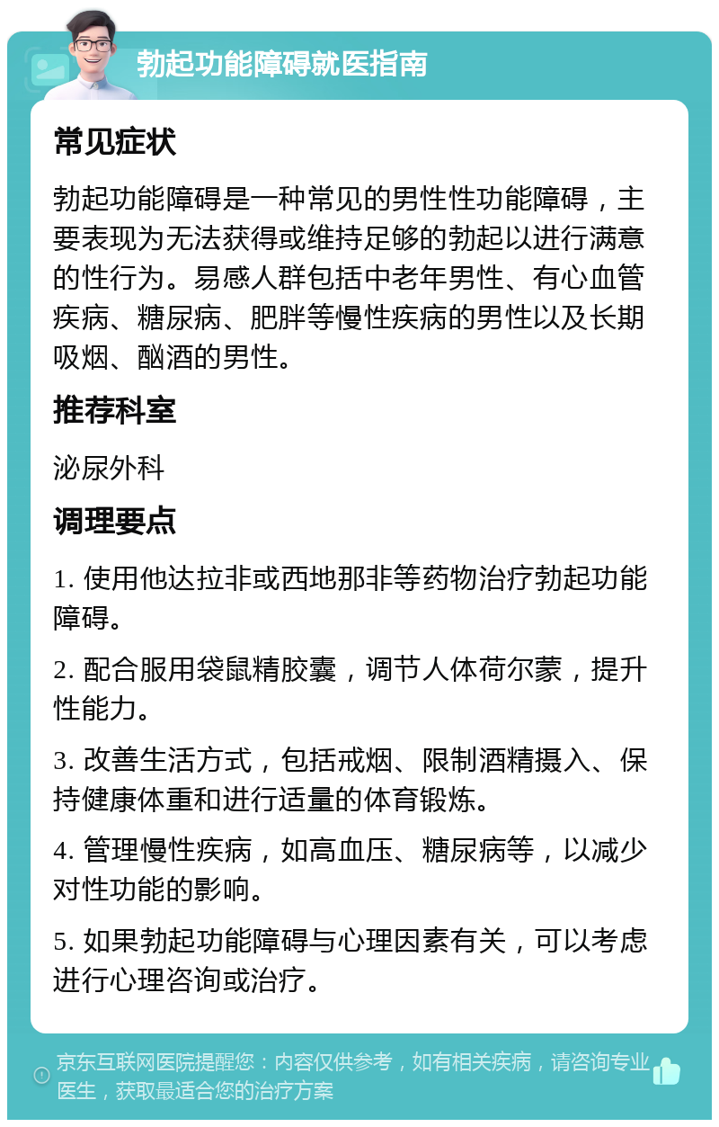 勃起功能障碍就医指南 常见症状 勃起功能障碍是一种常见的男性性功能障碍，主要表现为无法获得或维持足够的勃起以进行满意的性行为。易感人群包括中老年男性、有心血管疾病、糖尿病、肥胖等慢性疾病的男性以及长期吸烟、酗酒的男性。 推荐科室 泌尿外科 调理要点 1. 使用他达拉非或西地那非等药物治疗勃起功能障碍。 2. 配合服用袋鼠精胶囊，调节人体荷尔蒙，提升性能力。 3. 改善生活方式，包括戒烟、限制酒精摄入、保持健康体重和进行适量的体育锻炼。 4. 管理慢性疾病，如高血压、糖尿病等，以减少对性功能的影响。 5. 如果勃起功能障碍与心理因素有关，可以考虑进行心理咨询或治疗。