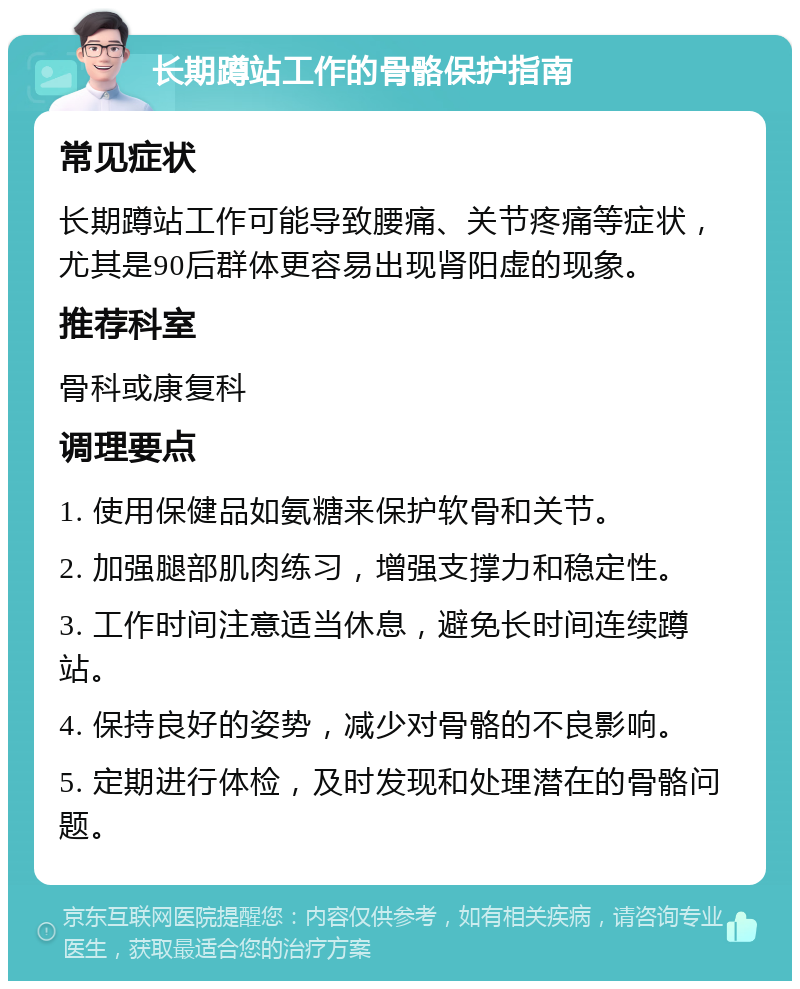 长期蹲站工作的骨骼保护指南 常见症状 长期蹲站工作可能导致腰痛、关节疼痛等症状，尤其是90后群体更容易出现肾阳虚的现象。 推荐科室 骨科或康复科 调理要点 1. 使用保健品如氨糖来保护软骨和关节。 2. 加强腿部肌肉练习，增强支撑力和稳定性。 3. 工作时间注意适当休息，避免长时间连续蹲站。 4. 保持良好的姿势，减少对骨骼的不良影响。 5. 定期进行体检，及时发现和处理潜在的骨骼问题。