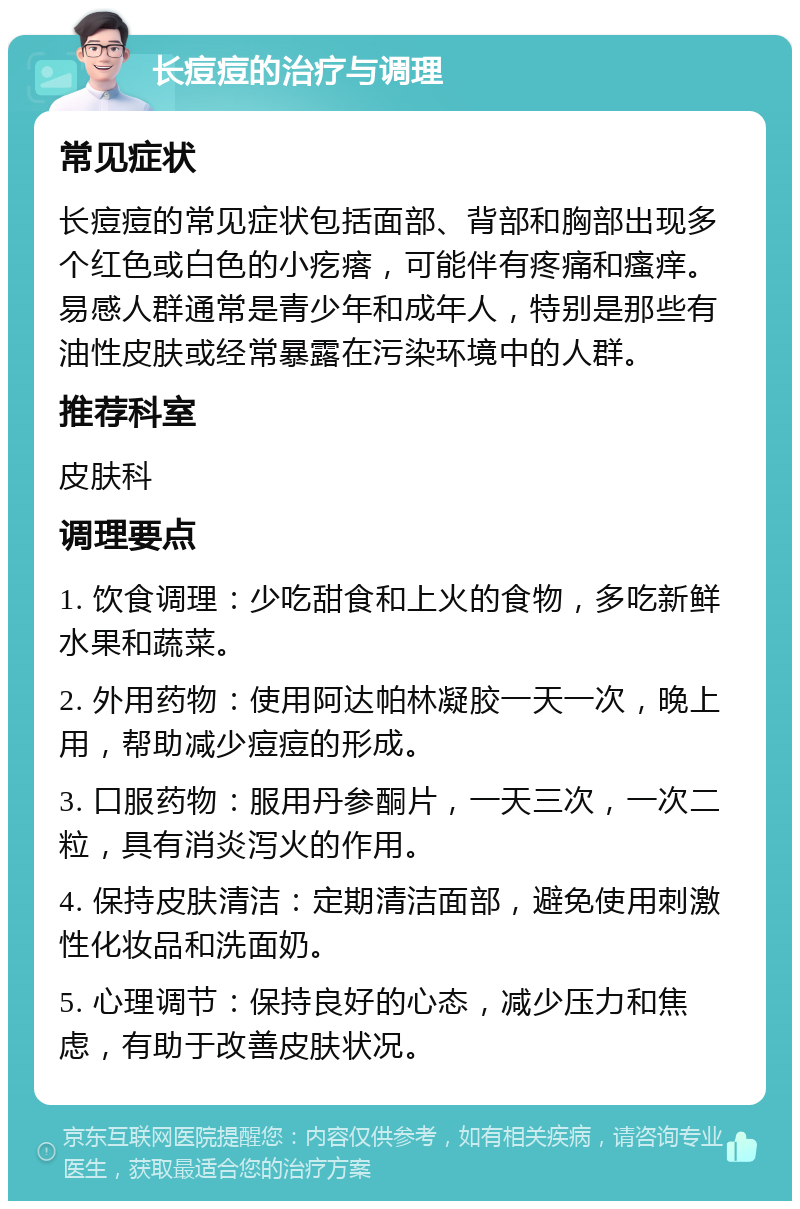 长痘痘的治疗与调理 常见症状 长痘痘的常见症状包括面部、背部和胸部出现多个红色或白色的小疙瘩，可能伴有疼痛和瘙痒。易感人群通常是青少年和成年人，特别是那些有油性皮肤或经常暴露在污染环境中的人群。 推荐科室 皮肤科 调理要点 1. 饮食调理：少吃甜食和上火的食物，多吃新鲜水果和蔬菜。 2. 外用药物：使用阿达帕林凝胶一天一次，晚上用，帮助减少痘痘的形成。 3. 口服药物：服用丹参酮片，一天三次，一次二粒，具有消炎泻火的作用。 4. 保持皮肤清洁：定期清洁面部，避免使用刺激性化妆品和洗面奶。 5. 心理调节：保持良好的心态，减少压力和焦虑，有助于改善皮肤状况。