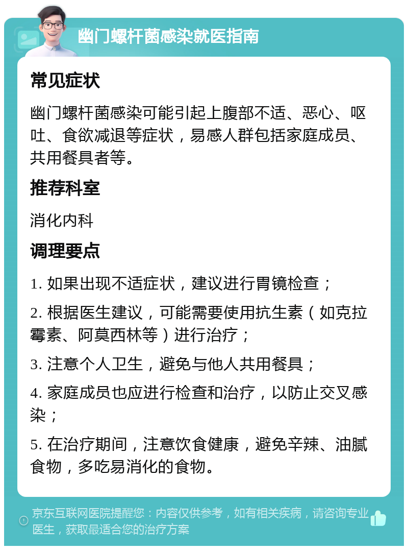 幽门螺杆菌感染就医指南 常见症状 幽门螺杆菌感染可能引起上腹部不适、恶心、呕吐、食欲减退等症状，易感人群包括家庭成员、共用餐具者等。 推荐科室 消化内科 调理要点 1. 如果出现不适症状，建议进行胃镜检查； 2. 根据医生建议，可能需要使用抗生素（如克拉霉素、阿莫西林等）进行治疗； 3. 注意个人卫生，避免与他人共用餐具； 4. 家庭成员也应进行检查和治疗，以防止交叉感染； 5. 在治疗期间，注意饮食健康，避免辛辣、油腻食物，多吃易消化的食物。