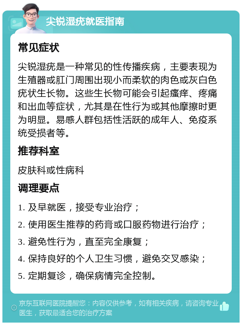 尖锐湿疣就医指南 常见症状 尖锐湿疣是一种常见的性传播疾病，主要表现为生殖器或肛门周围出现小而柔软的肉色或灰白色疣状生长物。这些生长物可能会引起瘙痒、疼痛和出血等症状，尤其是在性行为或其他摩擦时更为明显。易感人群包括性活跃的成年人、免疫系统受损者等。 推荐科室 皮肤科或性病科 调理要点 1. 及早就医，接受专业治疗； 2. 使用医生推荐的药膏或口服药物进行治疗； 3. 避免性行为，直至完全康复； 4. 保持良好的个人卫生习惯，避免交叉感染； 5. 定期复诊，确保病情完全控制。