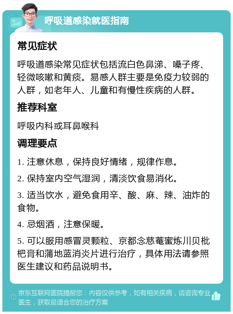 呼吸道感染就医指南 常见症状 呼吸道感染常见症状包括流白色鼻涕、嗓子疼、轻微咳嗽和黄痰。易感人群主要是免疫力较弱的人群，如老年人、儿童和有慢性疾病的人群。 推荐科室 呼吸内科或耳鼻喉科 调理要点 1. 注意休息，保持良好情绪，规律作息。 2. 保持室内空气湿润，清淡饮食易消化。 3. 适当饮水，避免食用辛、酸、麻、辣、油炸的食物。 4. 忌烟酒，注意保暖。 5. 可以服用感冒灵颗粒、京都念慈菴蜜炼川贝枇杷膏和蒲地蓝消炎片进行治疗，具体用法请参照医生建议和药品说明书。