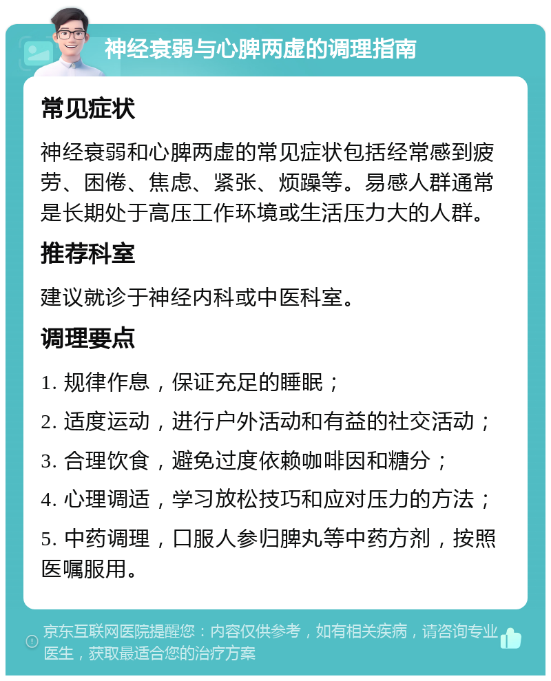 神经衰弱与心脾两虚的调理指南 常见症状 神经衰弱和心脾两虚的常见症状包括经常感到疲劳、困倦、焦虑、紧张、烦躁等。易感人群通常是长期处于高压工作环境或生活压力大的人群。 推荐科室 建议就诊于神经内科或中医科室。 调理要点 1. 规律作息，保证充足的睡眠； 2. 适度运动，进行户外活动和有益的社交活动； 3. 合理饮食，避免过度依赖咖啡因和糖分； 4. 心理调适，学习放松技巧和应对压力的方法； 5. 中药调理，口服人参归脾丸等中药方剂，按照医嘱服用。