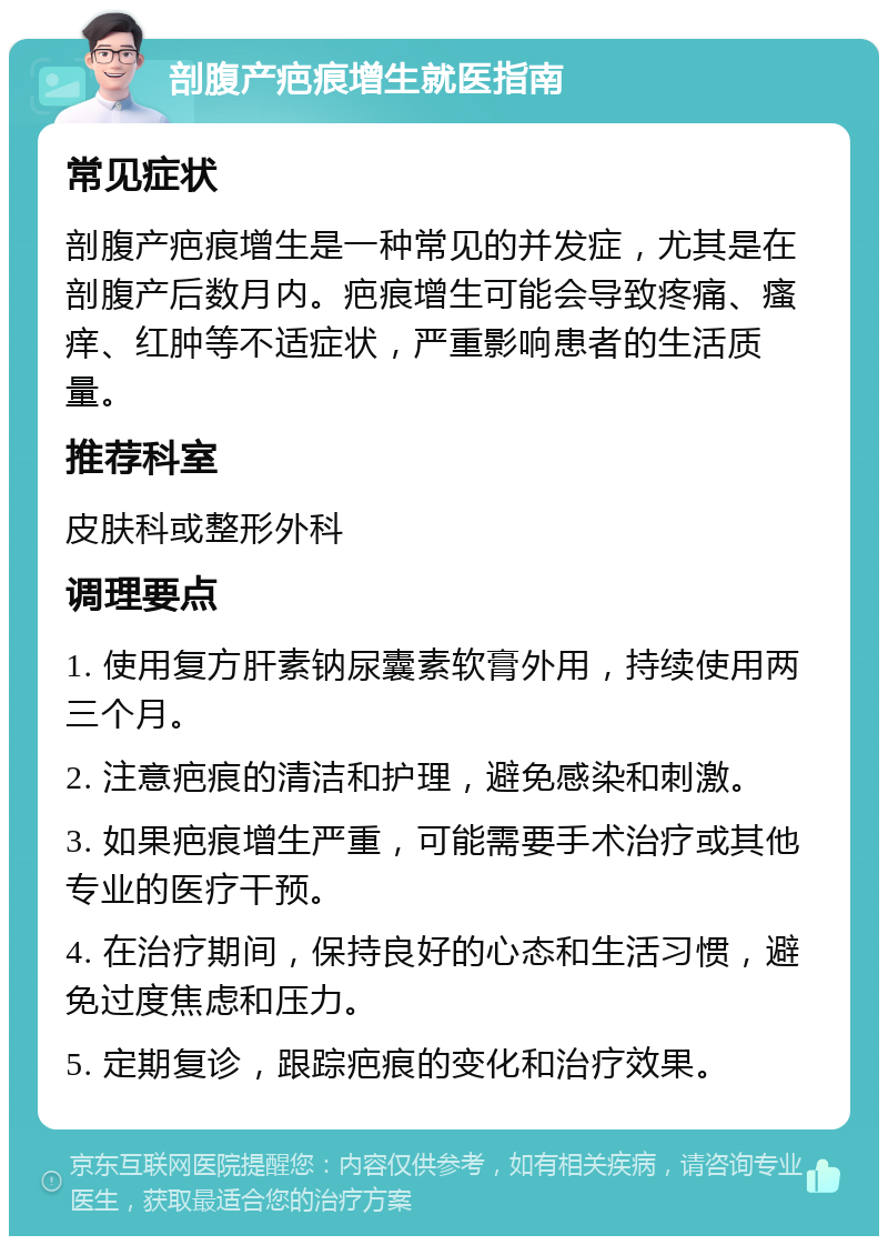 剖腹产疤痕增生就医指南 常见症状 剖腹产疤痕增生是一种常见的并发症，尤其是在剖腹产后数月内。疤痕增生可能会导致疼痛、瘙痒、红肿等不适症状，严重影响患者的生活质量。 推荐科室 皮肤科或整形外科 调理要点 1. 使用复方肝素钠尿囊素软膏外用，持续使用两三个月。 2. 注意疤痕的清洁和护理，避免感染和刺激。 3. 如果疤痕增生严重，可能需要手术治疗或其他专业的医疗干预。 4. 在治疗期间，保持良好的心态和生活习惯，避免过度焦虑和压力。 5. 定期复诊，跟踪疤痕的变化和治疗效果。