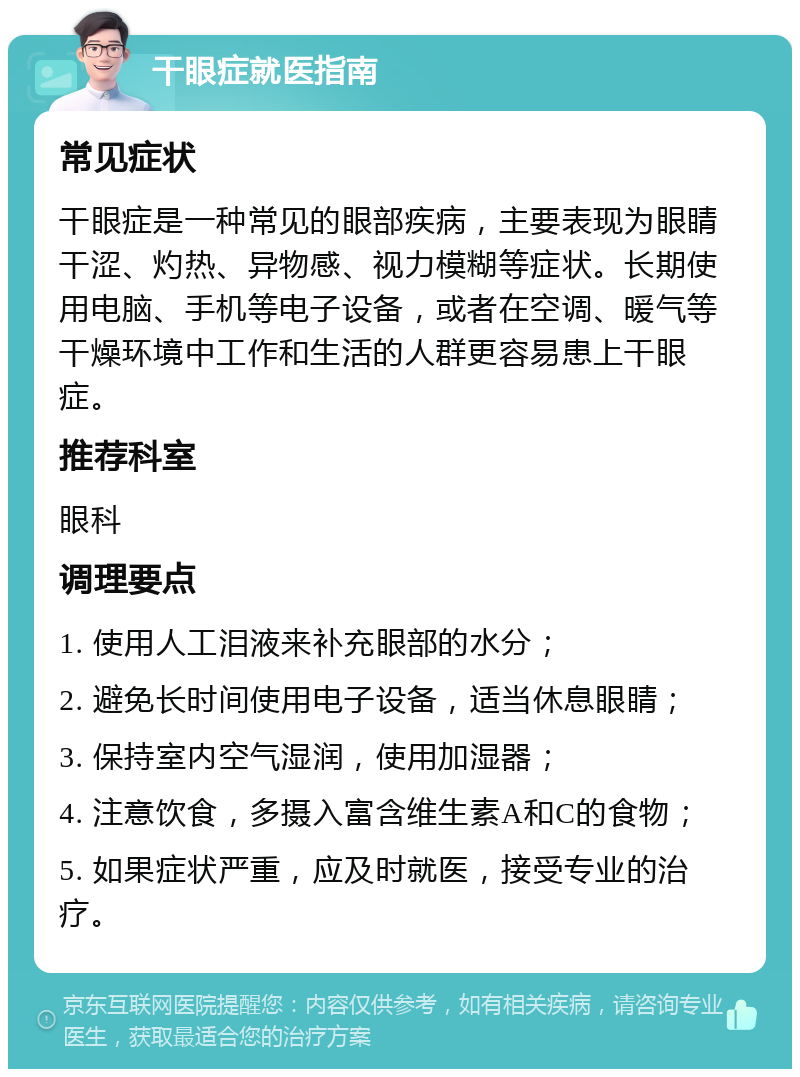 干眼症就医指南 常见症状 干眼症是一种常见的眼部疾病，主要表现为眼睛干涩、灼热、异物感、视力模糊等症状。长期使用电脑、手机等电子设备，或者在空调、暖气等干燥环境中工作和生活的人群更容易患上干眼症。 推荐科室 眼科 调理要点 1. 使用人工泪液来补充眼部的水分； 2. 避免长时间使用电子设备，适当休息眼睛； 3. 保持室内空气湿润，使用加湿器； 4. 注意饮食，多摄入富含维生素A和C的食物； 5. 如果症状严重，应及时就医，接受专业的治疗。