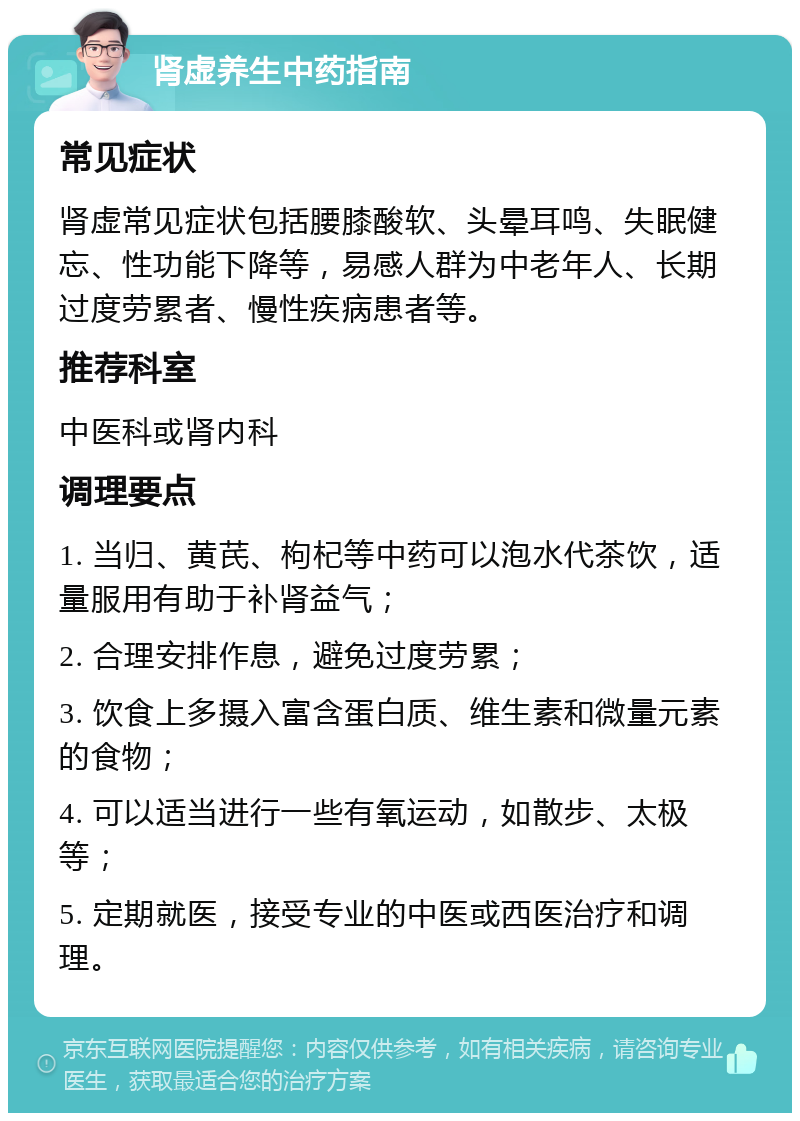 肾虚养生中药指南 常见症状 肾虚常见症状包括腰膝酸软、头晕耳鸣、失眠健忘、性功能下降等，易感人群为中老年人、长期过度劳累者、慢性疾病患者等。 推荐科室 中医科或肾内科 调理要点 1. 当归、黄芪、枸杞等中药可以泡水代茶饮，适量服用有助于补肾益气； 2. 合理安排作息，避免过度劳累； 3. 饮食上多摄入富含蛋白质、维生素和微量元素的食物； 4. 可以适当进行一些有氧运动，如散步、太极等； 5. 定期就医，接受专业的中医或西医治疗和调理。