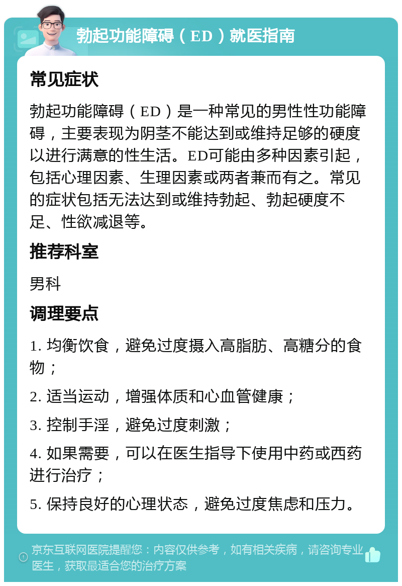 勃起功能障碍（ED）就医指南 常见症状 勃起功能障碍（ED）是一种常见的男性性功能障碍，主要表现为阴茎不能达到或维持足够的硬度以进行满意的性生活。ED可能由多种因素引起，包括心理因素、生理因素或两者兼而有之。常见的症状包括无法达到或维持勃起、勃起硬度不足、性欲减退等。 推荐科室 男科 调理要点 1. 均衡饮食，避免过度摄入高脂肪、高糖分的食物； 2. 适当运动，增强体质和心血管健康； 3. 控制手淫，避免过度刺激； 4. 如果需要，可以在医生指导下使用中药或西药进行治疗； 5. 保持良好的心理状态，避免过度焦虑和压力。