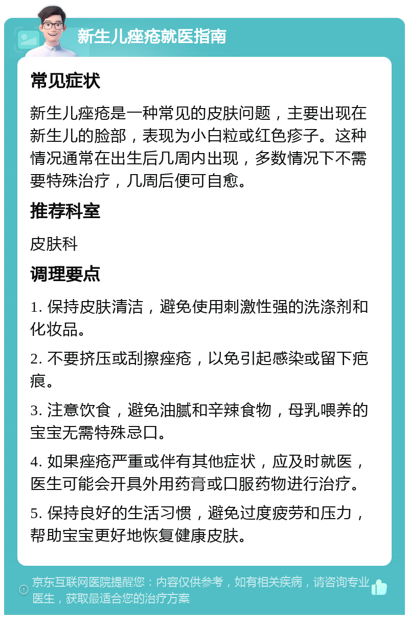 新生儿痤疮就医指南 常见症状 新生儿痤疮是一种常见的皮肤问题，主要出现在新生儿的脸部，表现为小白粒或红色疹子。这种情况通常在出生后几周内出现，多数情况下不需要特殊治疗，几周后便可自愈。 推荐科室 皮肤科 调理要点 1. 保持皮肤清洁，避免使用刺激性强的洗涤剂和化妆品。 2. 不要挤压或刮擦痤疮，以免引起感染或留下疤痕。 3. 注意饮食，避免油腻和辛辣食物，母乳喂养的宝宝无需特殊忌口。 4. 如果痤疮严重或伴有其他症状，应及时就医，医生可能会开具外用药膏或口服药物进行治疗。 5. 保持良好的生活习惯，避免过度疲劳和压力，帮助宝宝更好地恢复健康皮肤。