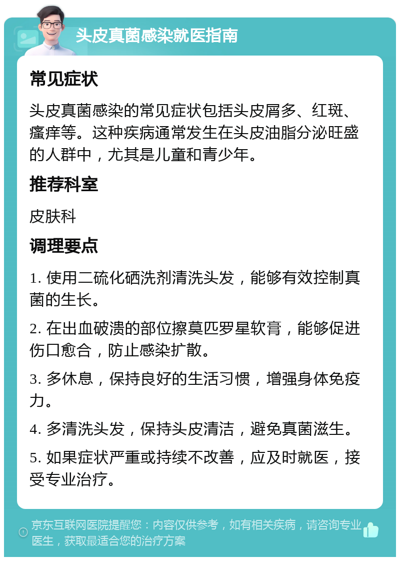 头皮真菌感染就医指南 常见症状 头皮真菌感染的常见症状包括头皮屑多、红斑、瘙痒等。这种疾病通常发生在头皮油脂分泌旺盛的人群中，尤其是儿童和青少年。 推荐科室 皮肤科 调理要点 1. 使用二硫化硒洗剂清洗头发，能够有效控制真菌的生长。 2. 在出血破溃的部位擦莫匹罗星软膏，能够促进伤口愈合，防止感染扩散。 3. 多休息，保持良好的生活习惯，增强身体免疫力。 4. 多清洗头发，保持头皮清洁，避免真菌滋生。 5. 如果症状严重或持续不改善，应及时就医，接受专业治疗。