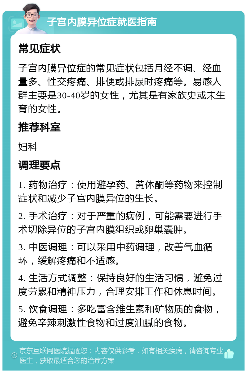 子宫内膜异位症就医指南 常见症状 子宫内膜异位症的常见症状包括月经不调、经血量多、性交疼痛、排便或排尿时疼痛等。易感人群主要是30-40岁的女性，尤其是有家族史或未生育的女性。 推荐科室 妇科 调理要点 1. 药物治疗：使用避孕药、黄体酮等药物来控制症状和减少子宫内膜异位的生长。 2. 手术治疗：对于严重的病例，可能需要进行手术切除异位的子宫内膜组织或卵巢囊肿。 3. 中医调理：可以采用中药调理，改善气血循环，缓解疼痛和不适感。 4. 生活方式调整：保持良好的生活习惯，避免过度劳累和精神压力，合理安排工作和休息时间。 5. 饮食调理：多吃富含维生素和矿物质的食物，避免辛辣刺激性食物和过度油腻的食物。