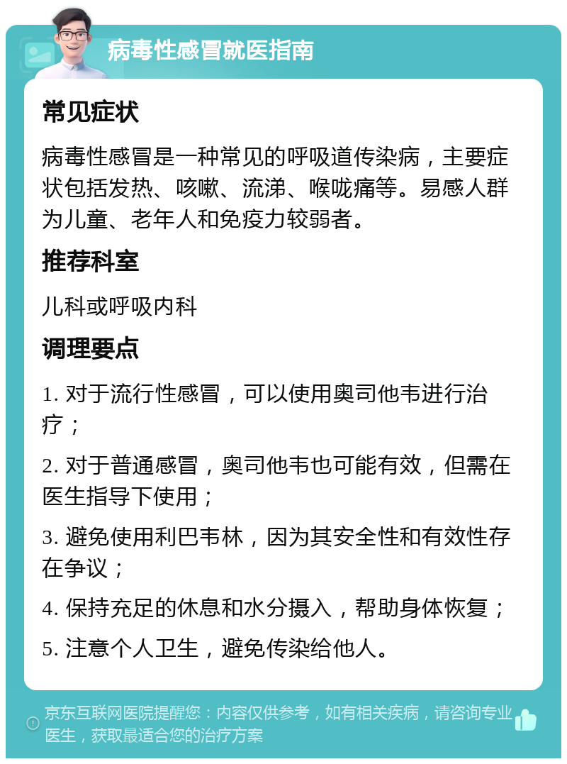 病毒性感冒就医指南 常见症状 病毒性感冒是一种常见的呼吸道传染病，主要症状包括发热、咳嗽、流涕、喉咙痛等。易感人群为儿童、老年人和免疫力较弱者。 推荐科室 儿科或呼吸内科 调理要点 1. 对于流行性感冒，可以使用奥司他韦进行治疗； 2. 对于普通感冒，奥司他韦也可能有效，但需在医生指导下使用； 3. 避免使用利巴韦林，因为其安全性和有效性存在争议； 4. 保持充足的休息和水分摄入，帮助身体恢复； 5. 注意个人卫生，避免传染给他人。