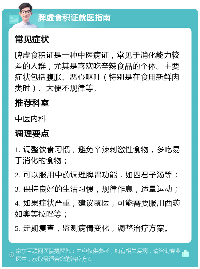 脾虚食积证就医指南 常见症状 脾虚食积证是一种中医病证，常见于消化能力较差的人群，尤其是喜欢吃辛辣食品的个体。主要症状包括腹胀、恶心呕吐（特别是在食用新鲜肉类时）、大便不规律等。 推荐科室 中医内科 调理要点 1. 调整饮食习惯，避免辛辣刺激性食物，多吃易于消化的食物； 2. 可以服用中药调理脾胃功能，如四君子汤等； 3. 保持良好的生活习惯，规律作息，适量运动； 4. 如果症状严重，建议就医，可能需要服用西药如奥美拉唑等； 5. 定期复查，监测病情变化，调整治疗方案。