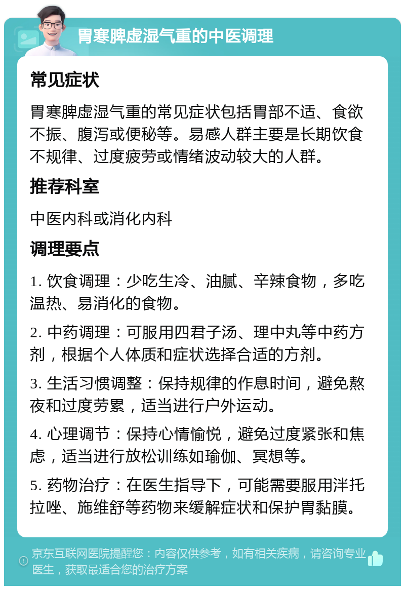 胃寒脾虚湿气重的中医调理 常见症状 胃寒脾虚湿气重的常见症状包括胃部不适、食欲不振、腹泻或便秘等。易感人群主要是长期饮食不规律、过度疲劳或情绪波动较大的人群。 推荐科室 中医内科或消化内科 调理要点 1. 饮食调理：少吃生冷、油腻、辛辣食物，多吃温热、易消化的食物。 2. 中药调理：可服用四君子汤、理中丸等中药方剂，根据个人体质和症状选择合适的方剂。 3. 生活习惯调整：保持规律的作息时间，避免熬夜和过度劳累，适当进行户外运动。 4. 心理调节：保持心情愉悦，避免过度紧张和焦虑，适当进行放松训练如瑜伽、冥想等。 5. 药物治疗：在医生指导下，可能需要服用泮托拉唑、施维舒等药物来缓解症状和保护胃黏膜。