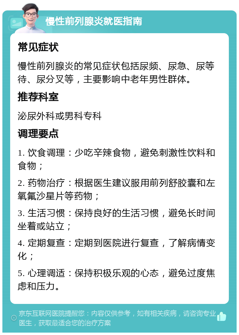 慢性前列腺炎就医指南 常见症状 慢性前列腺炎的常见症状包括尿频、尿急、尿等待、尿分叉等，主要影响中老年男性群体。 推荐科室 泌尿外科或男科专科 调理要点 1. 饮食调理：少吃辛辣食物，避免刺激性饮料和食物； 2. 药物治疗：根据医生建议服用前列舒胶囊和左氧氟沙星片等药物； 3. 生活习惯：保持良好的生活习惯，避免长时间坐着或站立； 4. 定期复查：定期到医院进行复查，了解病情变化； 5. 心理调适：保持积极乐观的心态，避免过度焦虑和压力。