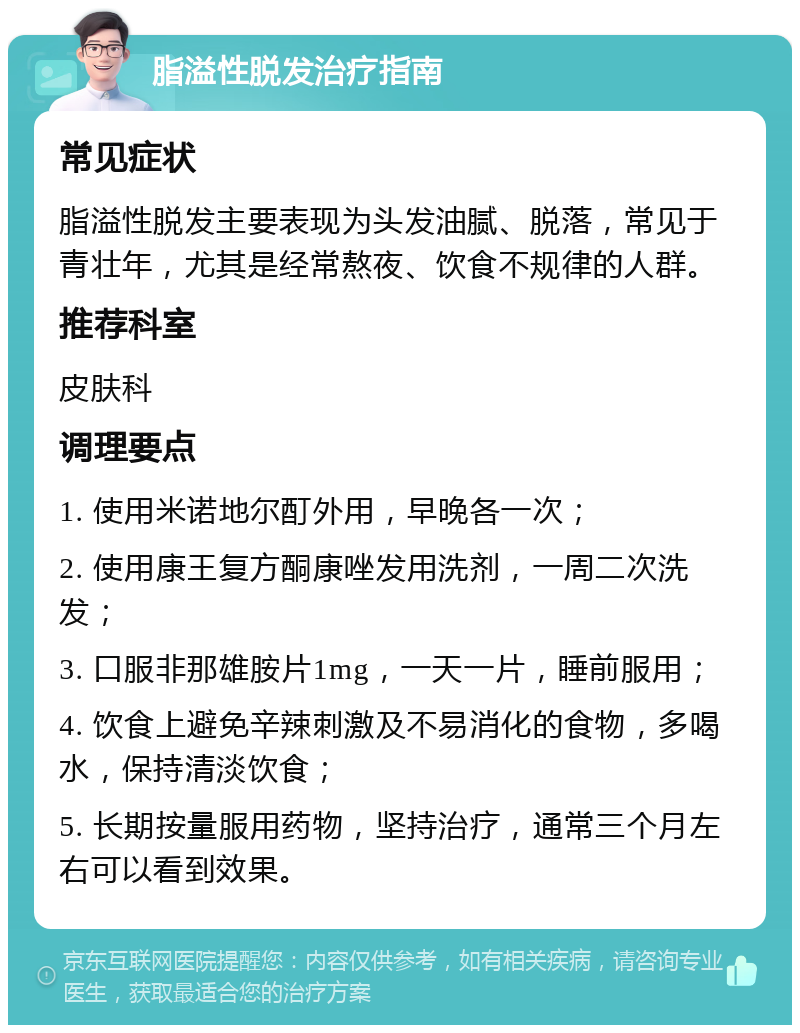 脂溢性脱发治疗指南 常见症状 脂溢性脱发主要表现为头发油腻、脱落，常见于青壮年，尤其是经常熬夜、饮食不规律的人群。 推荐科室 皮肤科 调理要点 1. 使用米诺地尔酊外用，早晚各一次； 2. 使用康王复方酮康唑发用洗剂，一周二次洗发； 3. 口服非那雄胺片1mg，一天一片，睡前服用； 4. 饮食上避免辛辣刺激及不易消化的食物，多喝水，保持清淡饮食； 5. 长期按量服用药物，坚持治疗，通常三个月左右可以看到效果。