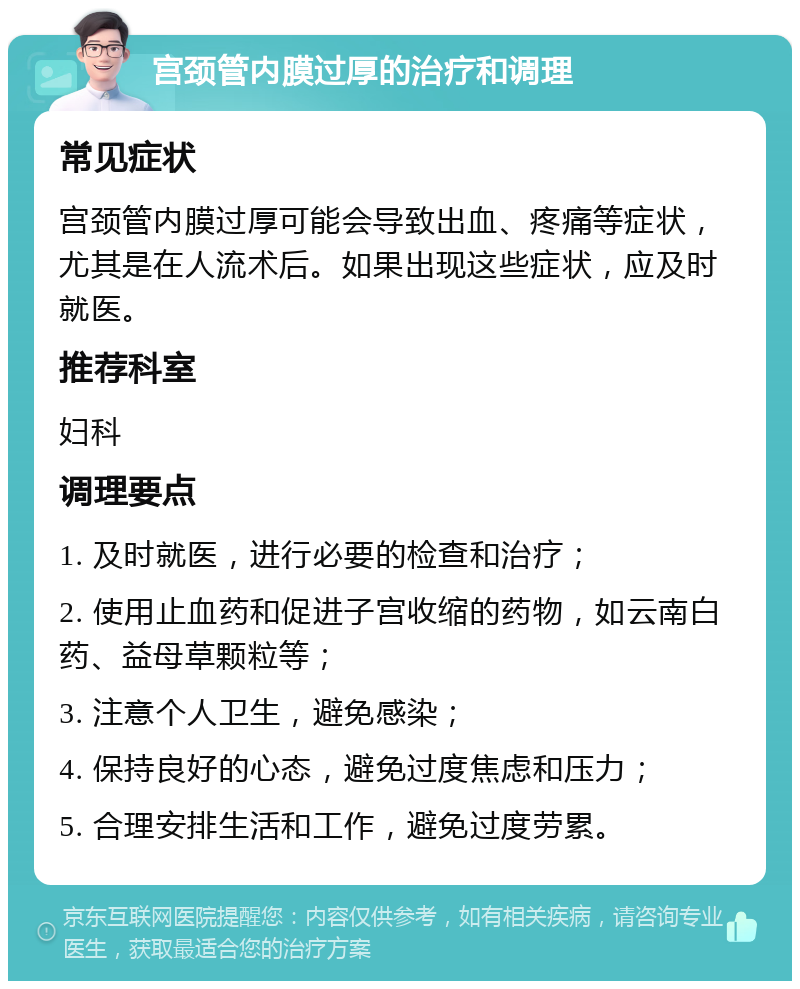 宫颈管内膜过厚的治疗和调理 常见症状 宫颈管内膜过厚可能会导致出血、疼痛等症状，尤其是在人流术后。如果出现这些症状，应及时就医。 推荐科室 妇科 调理要点 1. 及时就医，进行必要的检查和治疗； 2. 使用止血药和促进子宫收缩的药物，如云南白药、益母草颗粒等； 3. 注意个人卫生，避免感染； 4. 保持良好的心态，避免过度焦虑和压力； 5. 合理安排生活和工作，避免过度劳累。