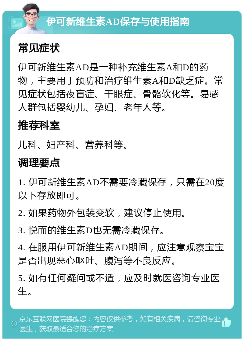 伊可新维生素AD保存与使用指南 常见症状 伊可新维生素AD是一种补充维生素A和D的药物，主要用于预防和治疗维生素A和D缺乏症。常见症状包括夜盲症、干眼症、骨骼软化等。易感人群包括婴幼儿、孕妇、老年人等。 推荐科室 儿科、妇产科、营养科等。 调理要点 1. 伊可新维生素AD不需要冷藏保存，只需在20度以下存放即可。 2. 如果药物外包装变软，建议停止使用。 3. 悦而的维生素D也无需冷藏保存。 4. 在服用伊可新维生素AD期间，应注意观察宝宝是否出现恶心呕吐、腹泻等不良反应。 5. 如有任何疑问或不适，应及时就医咨询专业医生。