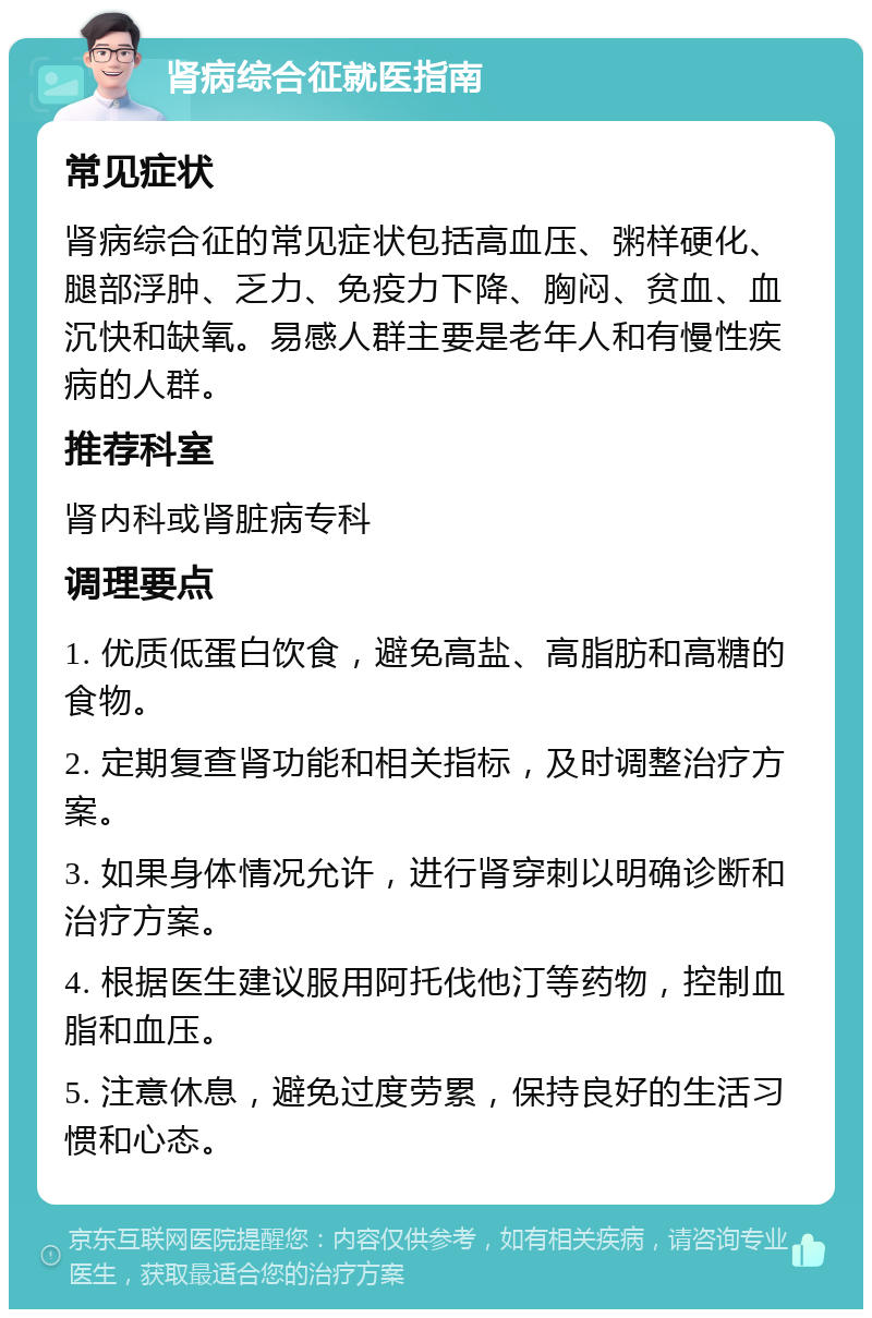 肾病综合征就医指南 常见症状 肾病综合征的常见症状包括高血压、粥样硬化、腿部浮肿、乏力、免疫力下降、胸闷、贫血、血沉快和缺氧。易感人群主要是老年人和有慢性疾病的人群。 推荐科室 肾内科或肾脏病专科 调理要点 1. 优质低蛋白饮食，避免高盐、高脂肪和高糖的食物。 2. 定期复查肾功能和相关指标，及时调整治疗方案。 3. 如果身体情况允许，进行肾穿刺以明确诊断和治疗方案。 4. 根据医生建议服用阿托伐他汀等药物，控制血脂和血压。 5. 注意休息，避免过度劳累，保持良好的生活习惯和心态。