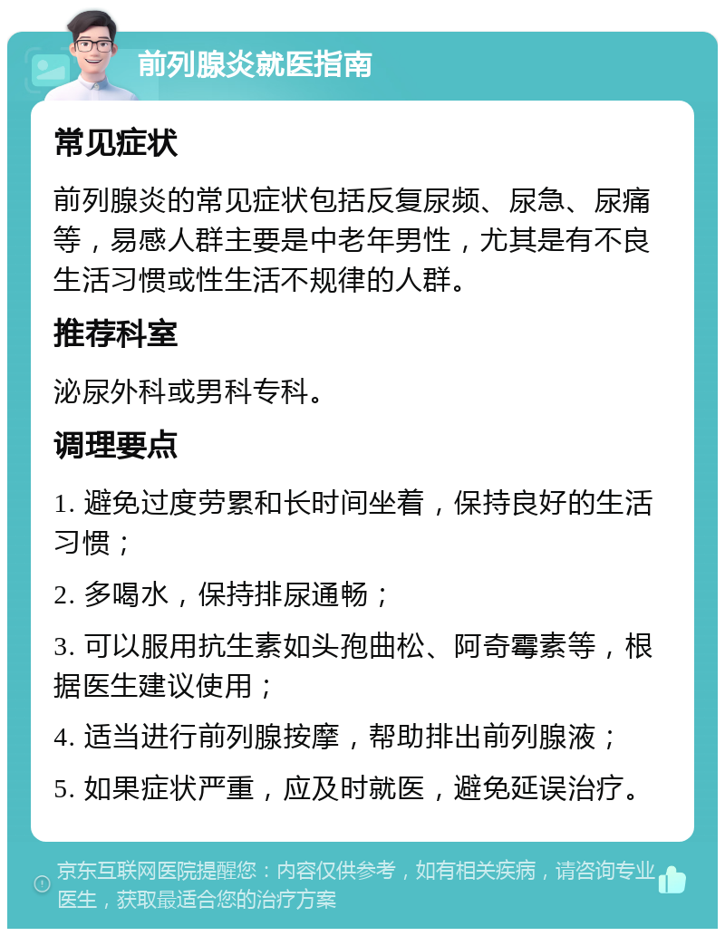 前列腺炎就医指南 常见症状 前列腺炎的常见症状包括反复尿频、尿急、尿痛等，易感人群主要是中老年男性，尤其是有不良生活习惯或性生活不规律的人群。 推荐科室 泌尿外科或男科专科。 调理要点 1. 避免过度劳累和长时间坐着，保持良好的生活习惯； 2. 多喝水，保持排尿通畅； 3. 可以服用抗生素如头孢曲松、阿奇霉素等，根据医生建议使用； 4. 适当进行前列腺按摩，帮助排出前列腺液； 5. 如果症状严重，应及时就医，避免延误治疗。