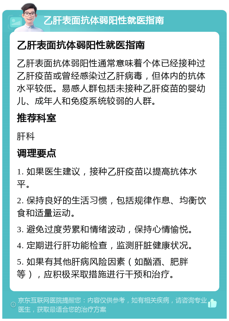 乙肝表面抗体弱阳性就医指南 乙肝表面抗体弱阳性就医指南 乙肝表面抗体弱阳性通常意味着个体已经接种过乙肝疫苗或曾经感染过乙肝病毒，但体内的抗体水平较低。易感人群包括未接种乙肝疫苗的婴幼儿、成年人和免疫系统较弱的人群。 推荐科室 肝科 调理要点 1. 如果医生建议，接种乙肝疫苗以提高抗体水平。 2. 保持良好的生活习惯，包括规律作息、均衡饮食和适量运动。 3. 避免过度劳累和情绪波动，保持心情愉悦。 4. 定期进行肝功能检查，监测肝脏健康状况。 5. 如果有其他肝病风险因素（如酗酒、肥胖等），应积极采取措施进行干预和治疗。