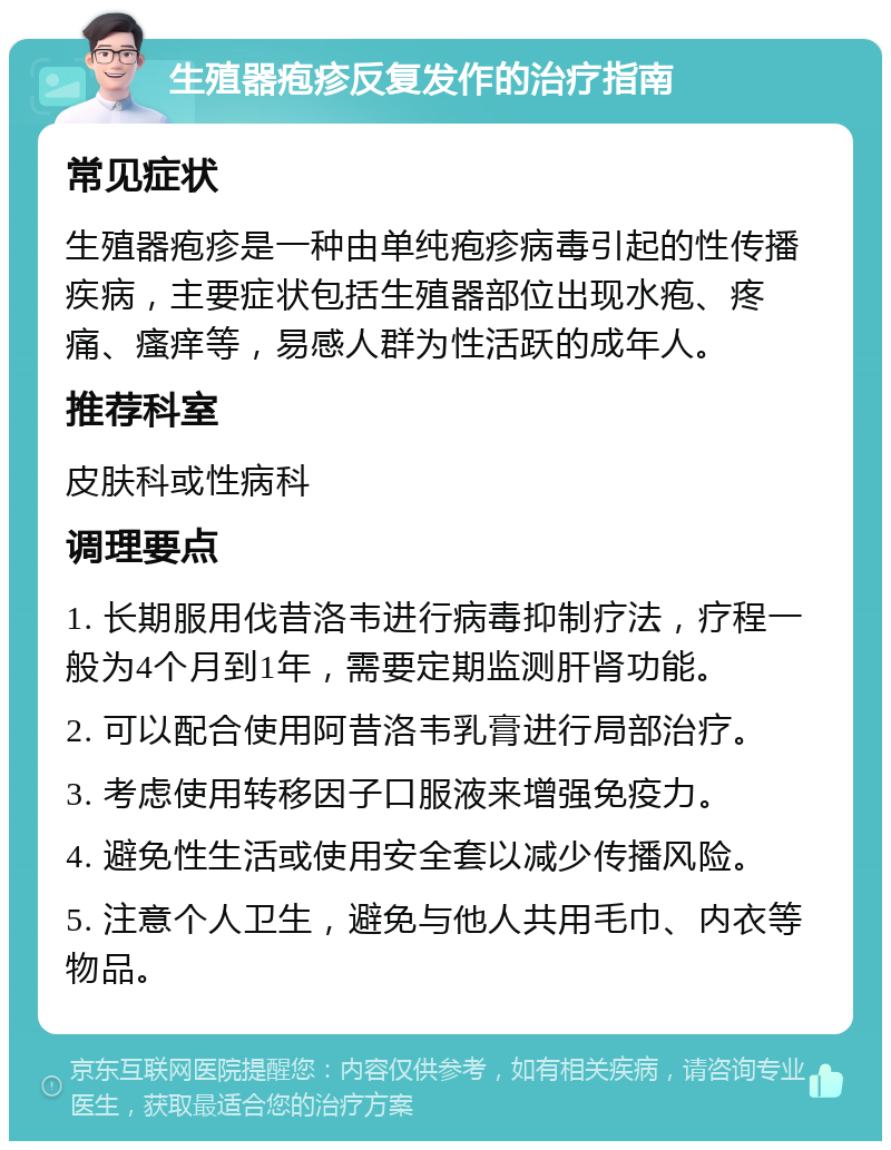 生殖器疱疹反复发作的治疗指南 常见症状 生殖器疱疹是一种由单纯疱疹病毒引起的性传播疾病，主要症状包括生殖器部位出现水疱、疼痛、瘙痒等，易感人群为性活跃的成年人。 推荐科室 皮肤科或性病科 调理要点 1. 长期服用伐昔洛韦进行病毒抑制疗法，疗程一般为4个月到1年，需要定期监测肝肾功能。 2. 可以配合使用阿昔洛韦乳膏进行局部治疗。 3. 考虑使用转移因子口服液来增强免疫力。 4. 避免性生活或使用安全套以减少传播风险。 5. 注意个人卫生，避免与他人共用毛巾、内衣等物品。