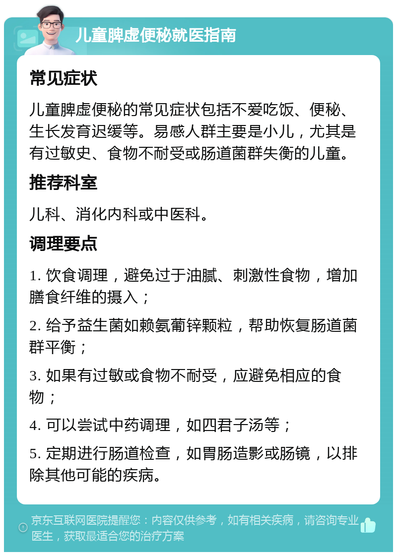 儿童脾虚便秘就医指南 常见症状 儿童脾虚便秘的常见症状包括不爱吃饭、便秘、生长发育迟缓等。易感人群主要是小儿，尤其是有过敏史、食物不耐受或肠道菌群失衡的儿童。 推荐科室 儿科、消化内科或中医科。 调理要点 1. 饮食调理，避免过于油腻、刺激性食物，增加膳食纤维的摄入； 2. 给予益生菌如赖氨葡锌颗粒，帮助恢复肠道菌群平衡； 3. 如果有过敏或食物不耐受，应避免相应的食物； 4. 可以尝试中药调理，如四君子汤等； 5. 定期进行肠道检查，如胃肠造影或肠镜，以排除其他可能的疾病。