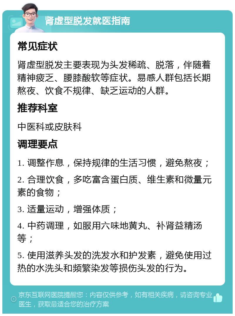 肾虚型脱发就医指南 常见症状 肾虚型脱发主要表现为头发稀疏、脱落，伴随着精神疲乏、腰膝酸软等症状。易感人群包括长期熬夜、饮食不规律、缺乏运动的人群。 推荐科室 中医科或皮肤科 调理要点 1. 调整作息，保持规律的生活习惯，避免熬夜； 2. 合理饮食，多吃富含蛋白质、维生素和微量元素的食物； 3. 适量运动，增强体质； 4. 中药调理，如服用六味地黄丸、补肾益精汤等； 5. 使用滋养头发的洗发水和护发素，避免使用过热的水洗头和频繁染发等损伤头发的行为。