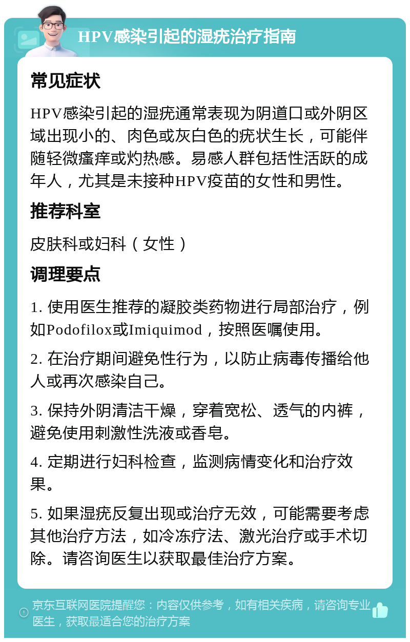 HPV感染引起的湿疣治疗指南 常见症状 HPV感染引起的湿疣通常表现为阴道口或外阴区域出现小的、肉色或灰白色的疣状生长，可能伴随轻微瘙痒或灼热感。易感人群包括性活跃的成年人，尤其是未接种HPV疫苗的女性和男性。 推荐科室 皮肤科或妇科（女性） 调理要点 1. 使用医生推荐的凝胶类药物进行局部治疗，例如Podofilox或Imiquimod，按照医嘱使用。 2. 在治疗期间避免性行为，以防止病毒传播给他人或再次感染自己。 3. 保持外阴清洁干燥，穿着宽松、透气的内裤，避免使用刺激性洗液或香皂。 4. 定期进行妇科检查，监测病情变化和治疗效果。 5. 如果湿疣反复出现或治疗无效，可能需要考虑其他治疗方法，如冷冻疗法、激光治疗或手术切除。请咨询医生以获取最佳治疗方案。