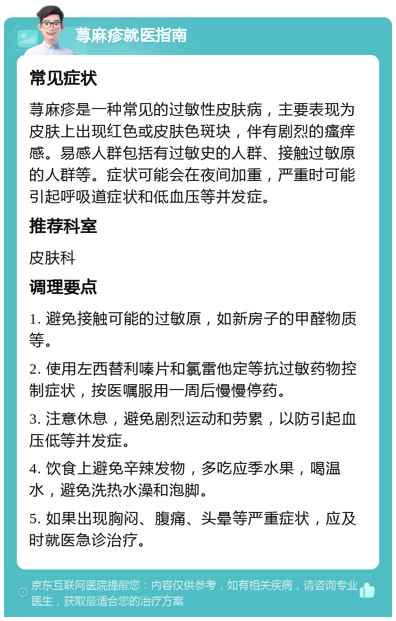 荨麻疹就医指南 常见症状 荨麻疹是一种常见的过敏性皮肤病，主要表现为皮肤上出现红色或皮肤色斑块，伴有剧烈的瘙痒感。易感人群包括有过敏史的人群、接触过敏原的人群等。症状可能会在夜间加重，严重时可能引起呼吸道症状和低血压等并发症。 推荐科室 皮肤科 调理要点 1. 避免接触可能的过敏原，如新房子的甲醛物质等。 2. 使用左西替利嗪片和氯雷他定等抗过敏药物控制症状，按医嘱服用一周后慢慢停药。 3. 注意休息，避免剧烈运动和劳累，以防引起血压低等并发症。 4. 饮食上避免辛辣发物，多吃应季水果，喝温水，避免洗热水澡和泡脚。 5. 如果出现胸闷、腹痛、头晕等严重症状，应及时就医急诊治疗。