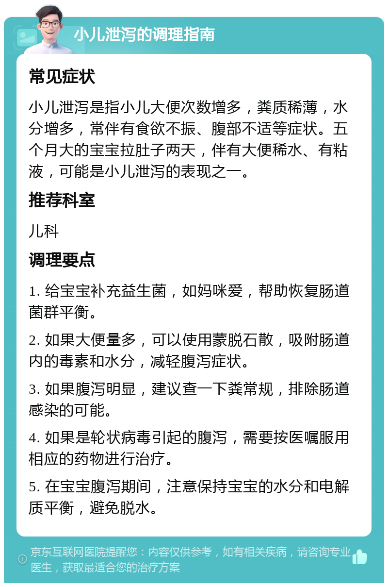 小儿泄泻的调理指南 常见症状 小儿泄泻是指小儿大便次数增多，粪质稀薄，水分增多，常伴有食欲不振、腹部不适等症状。五个月大的宝宝拉肚子两天，伴有大便稀水、有粘液，可能是小儿泄泻的表现之一。 推荐科室 儿科 调理要点 1. 给宝宝补充益生菌，如妈咪爱，帮助恢复肠道菌群平衡。 2. 如果大便量多，可以使用蒙脱石散，吸附肠道内的毒素和水分，减轻腹泻症状。 3. 如果腹泻明显，建议查一下粪常规，排除肠道感染的可能。 4. 如果是轮状病毒引起的腹泻，需要按医嘱服用相应的药物进行治疗。 5. 在宝宝腹泻期间，注意保持宝宝的水分和电解质平衡，避免脱水。