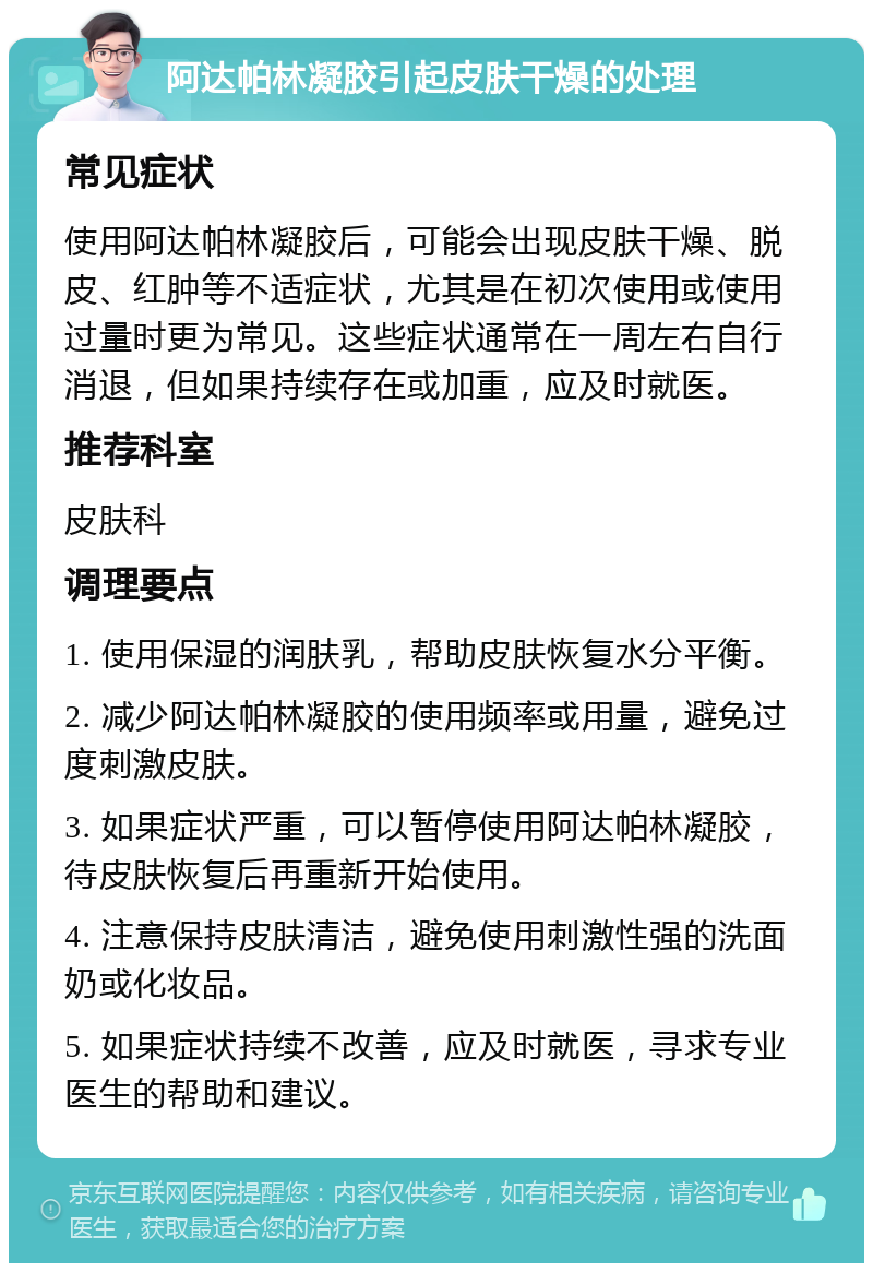 阿达帕林凝胶引起皮肤干燥的处理 常见症状 使用阿达帕林凝胶后，可能会出现皮肤干燥、脱皮、红肿等不适症状，尤其是在初次使用或使用过量时更为常见。这些症状通常在一周左右自行消退，但如果持续存在或加重，应及时就医。 推荐科室 皮肤科 调理要点 1. 使用保湿的润肤乳，帮助皮肤恢复水分平衡。 2. 减少阿达帕林凝胶的使用频率或用量，避免过度刺激皮肤。 3. 如果症状严重，可以暂停使用阿达帕林凝胶，待皮肤恢复后再重新开始使用。 4. 注意保持皮肤清洁，避免使用刺激性强的洗面奶或化妆品。 5. 如果症状持续不改善，应及时就医，寻求专业医生的帮助和建议。