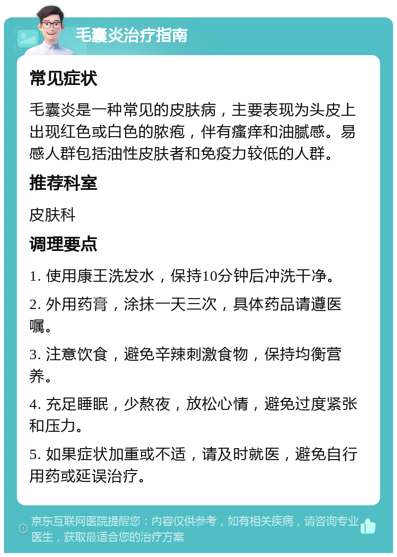 毛囊炎治疗指南 常见症状 毛囊炎是一种常见的皮肤病，主要表现为头皮上出现红色或白色的脓疱，伴有瘙痒和油腻感。易感人群包括油性皮肤者和免疫力较低的人群。 推荐科室 皮肤科 调理要点 1. 使用康王洗发水，保持10分钟后冲洗干净。 2. 外用药膏，涂抹一天三次，具体药品请遵医嘱。 3. 注意饮食，避免辛辣刺激食物，保持均衡营养。 4. 充足睡眠，少熬夜，放松心情，避免过度紧张和压力。 5. 如果症状加重或不适，请及时就医，避免自行用药或延误治疗。