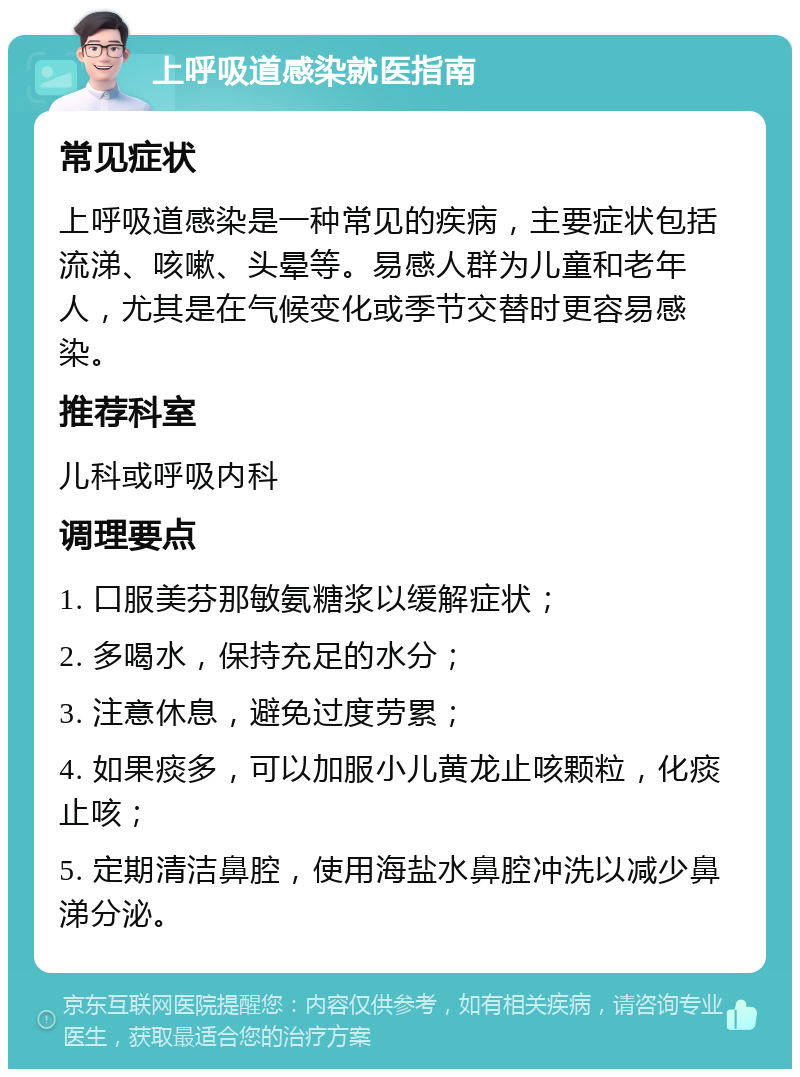 上呼吸道感染就医指南 常见症状 上呼吸道感染是一种常见的疾病，主要症状包括流涕、咳嗽、头晕等。易感人群为儿童和老年人，尤其是在气候变化或季节交替时更容易感染。 推荐科室 儿科或呼吸内科 调理要点 1. 口服美芬那敏氨糖浆以缓解症状； 2. 多喝水，保持充足的水分； 3. 注意休息，避免过度劳累； 4. 如果痰多，可以加服小儿黄龙止咳颗粒，化痰止咳； 5. 定期清洁鼻腔，使用海盐水鼻腔冲洗以减少鼻涕分泌。