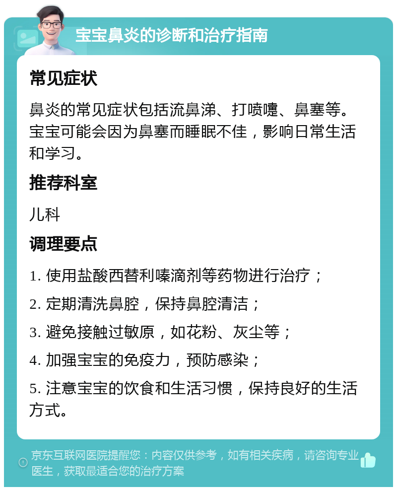 宝宝鼻炎的诊断和治疗指南 常见症状 鼻炎的常见症状包括流鼻涕、打喷嚏、鼻塞等。宝宝可能会因为鼻塞而睡眠不佳，影响日常生活和学习。 推荐科室 儿科 调理要点 1. 使用盐酸西替利嗪滴剂等药物进行治疗； 2. 定期清洗鼻腔，保持鼻腔清洁； 3. 避免接触过敏原，如花粉、灰尘等； 4. 加强宝宝的免疫力，预防感染； 5. 注意宝宝的饮食和生活习惯，保持良好的生活方式。