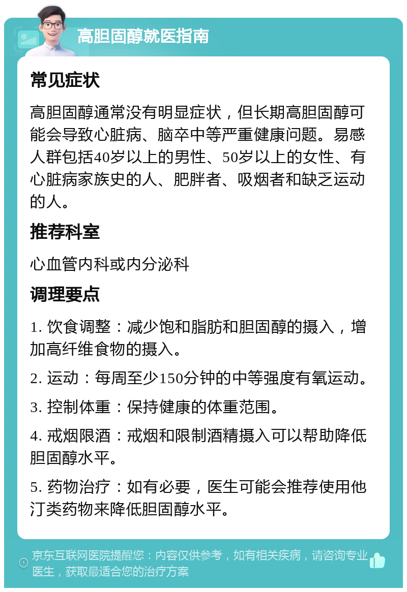 高胆固醇就医指南 常见症状 高胆固醇通常没有明显症状，但长期高胆固醇可能会导致心脏病、脑卒中等严重健康问题。易感人群包括40岁以上的男性、50岁以上的女性、有心脏病家族史的人、肥胖者、吸烟者和缺乏运动的人。 推荐科室 心血管内科或内分泌科 调理要点 1. 饮食调整：减少饱和脂肪和胆固醇的摄入，增加高纤维食物的摄入。 2. 运动：每周至少150分钟的中等强度有氧运动。 3. 控制体重：保持健康的体重范围。 4. 戒烟限酒：戒烟和限制酒精摄入可以帮助降低胆固醇水平。 5. 药物治疗：如有必要，医生可能会推荐使用他汀类药物来降低胆固醇水平。